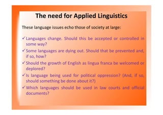 The need for Applied Linguistics
These language issues echo those of society at large:
Languages change. Should this be accepted or controlled in
some way?
Some languages are dying out. Should that be prevented and,
if so, how?
Should the growth of English as lingua franca be welcomed or
deplored?
Is language being used for political oppression? (And, if so,
should something be done about it?)
Which languages should be used in law courts and official
documents?
 