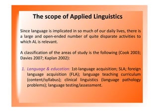 The scope of Applied Linguistics
Since language is implicated in so much of our daily lives, there is
a large and open-ended number of quite disparate activities to
which AL is relevant.
A classification of the areas of study is the following (Cook 2003;
Davies 2007; Kaplan 2002):
1. Language & education: 1st-language acquisition; SLA; foreign
language acquisition (FLA); language teaching curriculum
(content/syllabus); clinical linguistics (language pathology
problems); language testing/assessment.
 