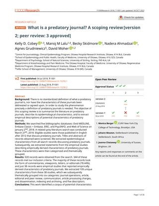 RESEARCH ARTICLE
What is a predatory journal? A scoping review [version
2; peer review: 3 approved]
Kelly D. Cobey 1-3, Manoj M Lalu1,4, Becky Skidmore 1, Nadera Ahmadzai 1,
Agnes Grudniewicz5, David Moher 1,2
1Centre for Journalology, Clinical Epidemiology Program, Ottawa Hospital Research Institute, Ottawa, K1H 8L6, Canada
2School of Epidemiology and Public Health, Faculty of Medicine, University of Ottawa, Ottawa, K1G 5Z3, Canada
3Department of Psychology, School of Natural Sciences, University of Stirling, Stirling, FK9 4LA, UK
4Department of Anesthesiology and Pain Medicine, The Ottawa Hospital, Faculty of Medicine, University of Ottawa; Regenerative
Medicine Program, Ottawa Hospital Research Institute, Ottawa, K1H 8L6, Canada
5Telfer School of Management, University of Ottawa, Ottawa, K1N 6N5, Canada
First published: 04 Jul 2018, 7:1001
https://doi.org/10.12688/f1000research.15256.1
Latest published: 23 Aug 2018, 7:1001
https://doi.org/10.12688/f1000research.15256.2
v2
Abstract
Background: There is no standardized definition of what a predatory
journal is, nor have the characteristics of these journals been
delineated or agreed upon. In order to study the phenomenon
precisely a definition of predatory journals is needed. The objective of
this scoping review is to summarize the literature on predatory
journals, describe its epidemiological characteristics, and to extract
empirical descriptions of potential characteristics of predatory
journals.
Methods: We searched five bibliographic databases: Ovid MEDLINE,
Embase Classic + Embase, ERIC, and PsycINFO, and Web of Science on
January 2nd, 2018. A related grey literature search was conducted
March 27th, 2018. Eligible studies were those published in English
after 2012 that discuss predatory journals. Titles and abstracts of
records obtained were screened. We extracted epidemiological
characteristics from all search records discussing predatory journals.
Subsequently, we extracted statements from the empirical studies
describing empirically derived characteristics of predatory journals.
These characteristics were then categorized and thematically
grouped.
Results: 920 records were obtained from the search. 344 of these
records met our inclusion criteria. The majority of these records took
the form of commentaries, viewpoints, letters, or editorials (78.44%),
and just 38 records were empirical studies that reported empirically
derived characteristics of predatory journals. We extracted 109 unique
characteristics from these 38 studies, which we subsequently
thematically grouped into six categories: journal operations, article,
editorial and peer review, communication, article processing charges,
and dissemination, indexing and archiving, and five descriptors.
Conclusions: This work identified a corpus of potential characteristics
Open Peer Review
Approval Status
1 2 3
version 2
(revision)
23 Aug 2018
view
version 1
04 Jul 2018 view view view
Monica Berger , CUNY New York City
College of Technology, Brooklyn, USA
1.
Johann Mouton, Stellenbosch University,
Stellenbosch, South Africa
2.
Joanna Chataway , University of Sussex,
Brighton, UK
3.
Any reports and responses or comments on the
article can be found at the end of the article.
Page 1 of 30
F1000Research 2018, 7:1001 Last updated: 04 OCT 2022
 