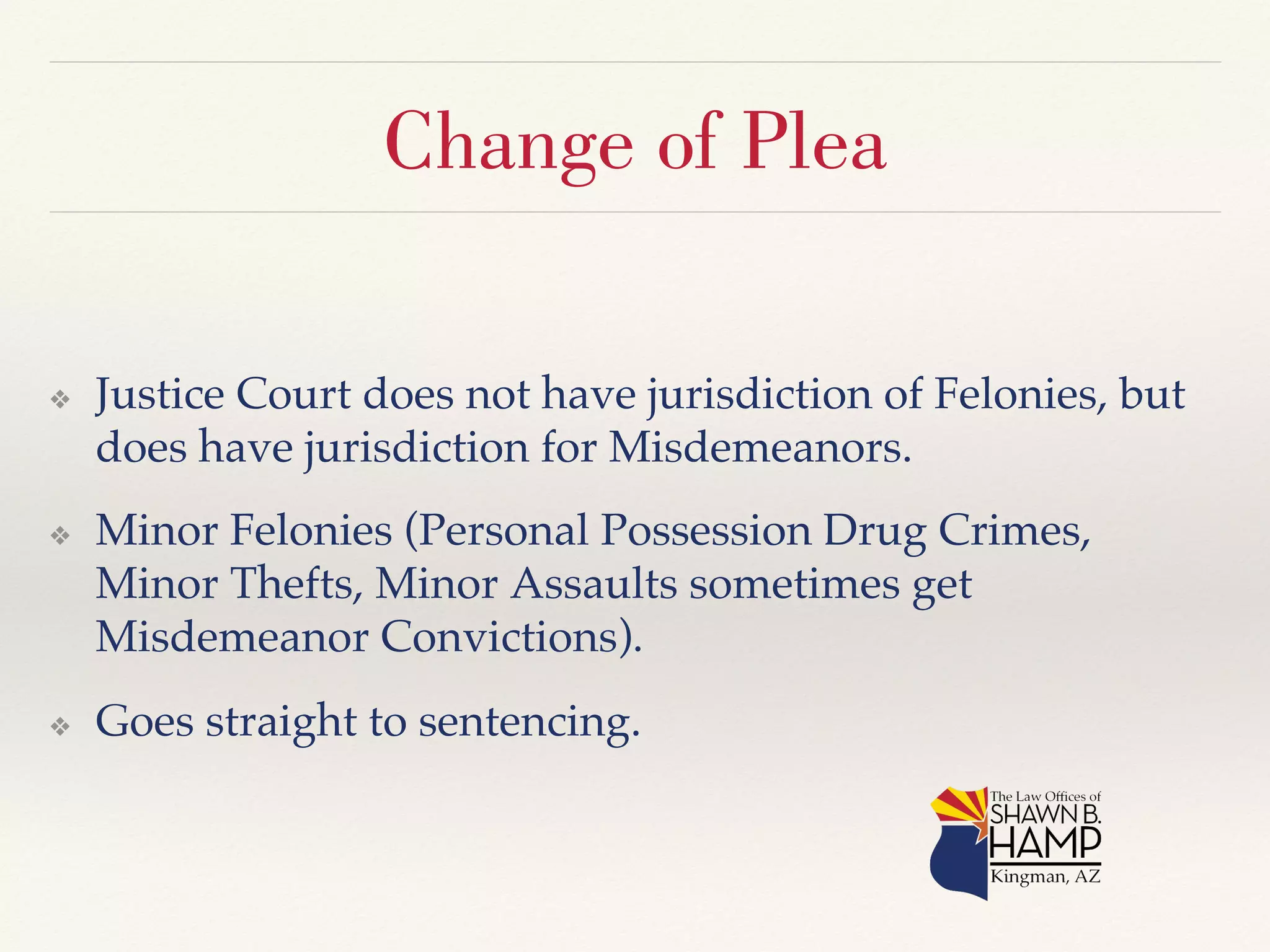 Change of Plea 
❖ Justice Court does not have jurisdiction of Felonies, but 
does have jurisdiction for Misdemeanors.! 
❖ Minor Felonies (Personal Possession Drug Crimes, 
Minor Thefts, Minor Assaults sometimes get 
Misdemeanor Convictions).! 
❖ Goes straight to sentencing.! 
 