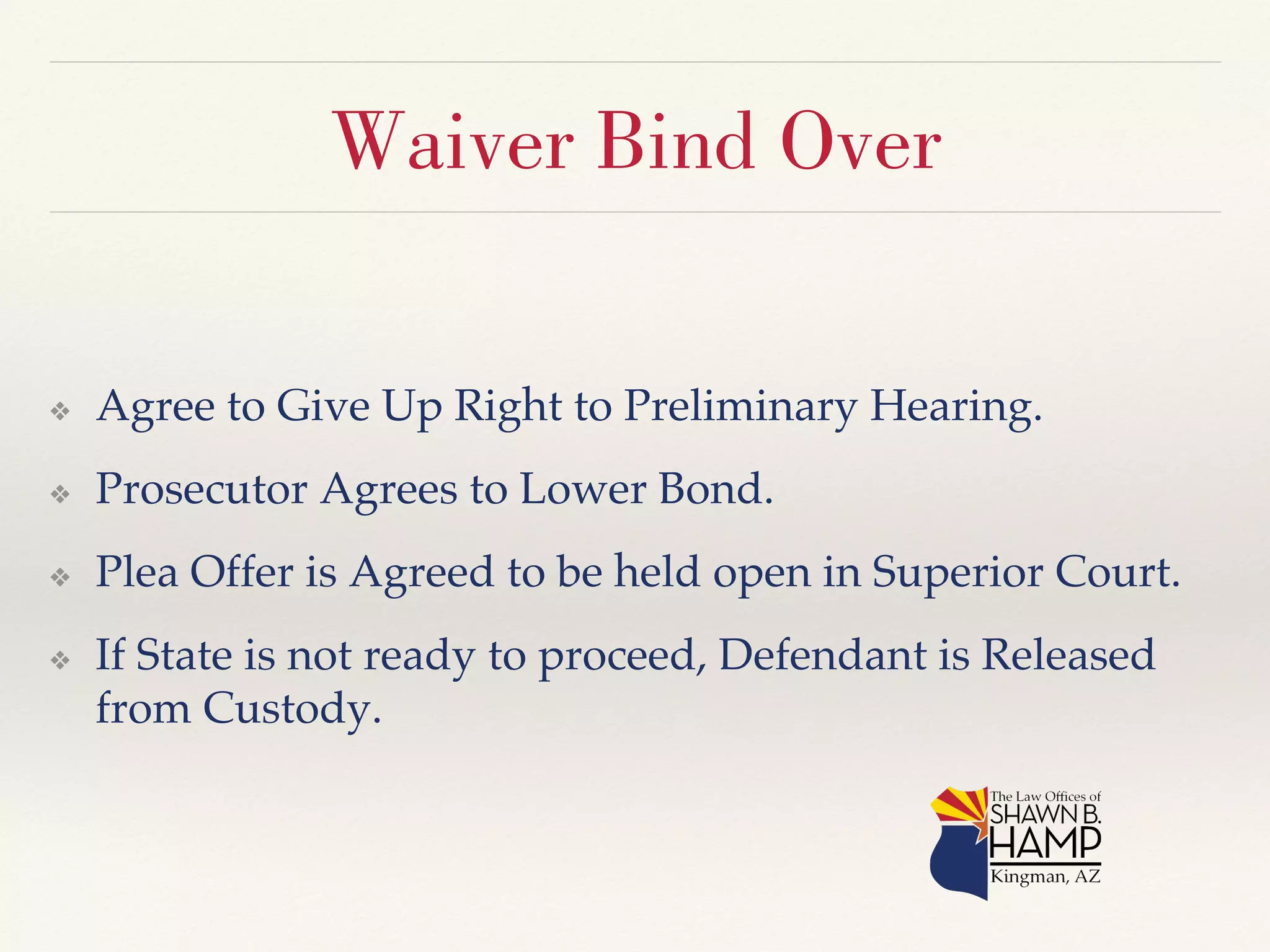 Waiver Bind Over 
❖ Agree to Give Up Right to Preliminary Hearing.! 
❖ Prosecutor Agrees to Lower Bond.! 
❖ Plea Offer is Agreed to be held open in Superior Court.! 
❖ If State is not ready to proceed, Defendant is Released 
from Custody.! 
 