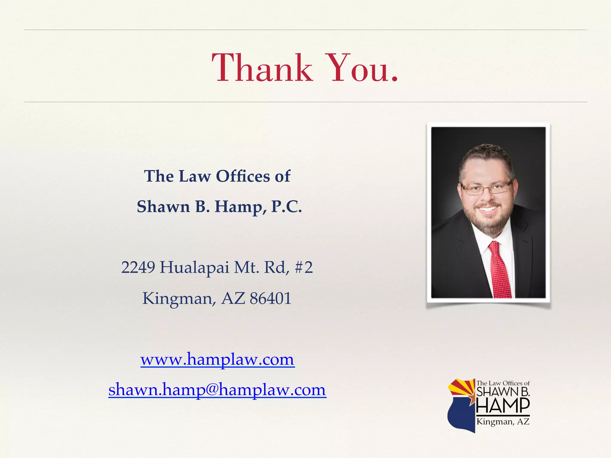 Thank You. 
The Law Offices of! 
Shawn B. Hamp, P.C.! 
! 
2249 Hualapai Mt. Rd, #2! 
Kingman, AZ 86401! 
! 
www.hamplaw.com! 
shawn.hamp@hamplaw.com! 
