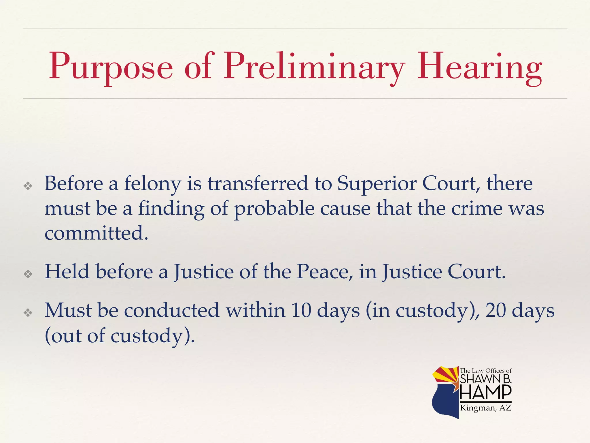 Purpose of Preliminary Hearing 
❖ Before a felony is transferred to Superior Court, there 
must be a finding of probable cause that the crime was 
committed.! 
❖ Held before a Justice of the Peace, in Justice Court.! 
❖ Must be conducted within 10 days (in custody), 20 days 
(out of custody).! 
 
