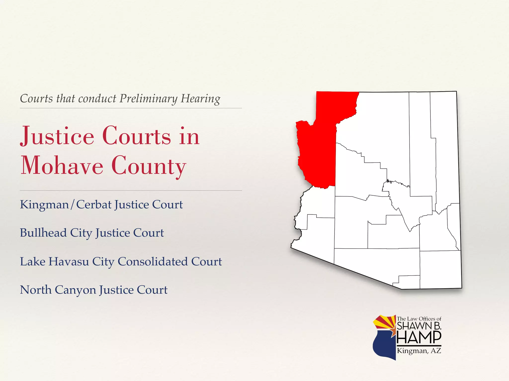 Courts that conduct Preliminary Hearing! 
Justice Courts in 
Mohave County 
Kingman/Cerbat Justice Court! 
! 
Bullhead City Justice Court! 
! 
Lake Havasu City Consolidated Court! 
! 
North Canyon Justice Court! 
 