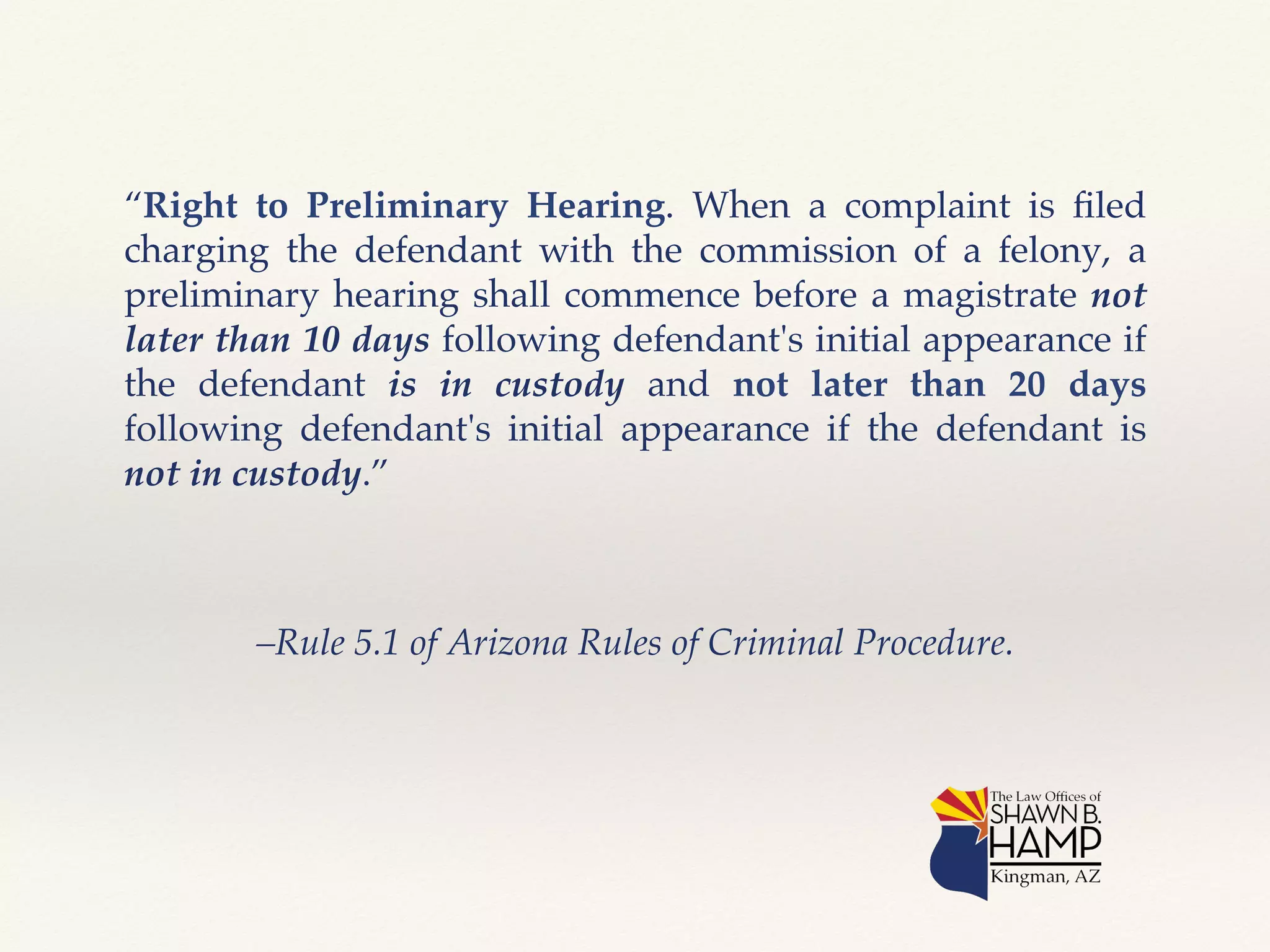 “Right to Preliminary Hearing. When a complaint is filed 
charging the defendant with the commission of a felony, a 
preliminary hearing shall commence before a magistrate not 
later than 10 days following defendant's initial appearance if 
the defendant is in custody and not later than 20 days 
following defendant's initial appearance if the defendant is 
not in custody.” ! 
–Rule 5.1 of Arizona Rules of Criminal Procedure.! 
 
