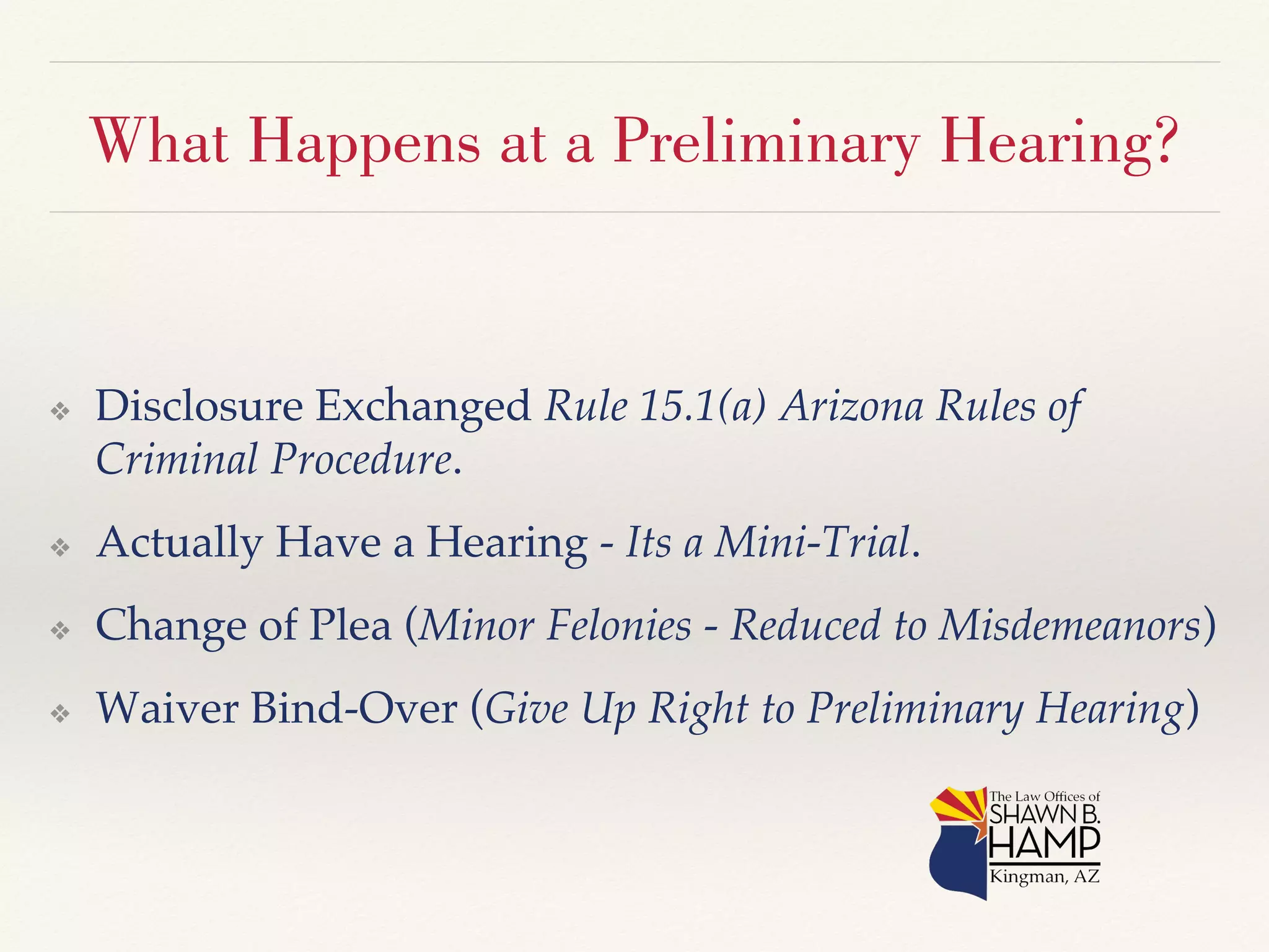 What Happens at a Preliminary Hearing? 
❖ Disclosure Exchanged Rule 15.1(a) Arizona Rules of 
Criminal Procedure.! 
❖ Actually Have a Hearing - Its a Mini-Trial.! 
❖ Change of Plea (Minor Felonies - Reduced to Misdemeanors)! 
❖ Waiver Bind-Over (Give Up Right to Preliminary Hearing)! 
 