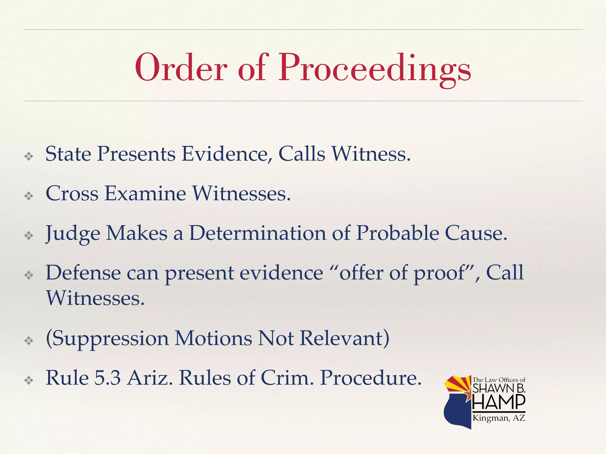 Order of Proceedings 
❖ State Presents Evidence, Calls Witness.! 
❖ Cross Examine Witnesses.! 
❖ Judge Makes a Determination of Probable Cause.! 
❖ Defense can present evidence “offer of proof”, Call 
Witnesses.! 
❖ (Suppression Motions Not Relevant)! 
❖ Rule 5.3 Ariz. Rules of Crim. Procedure.! 
 