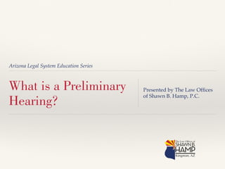 Arizona Legal System Education Series! 
What is a Preliminary 
Hearing? 
Presented by The Law Offices 
of Shawn B. Hamp, P.C.! 
 