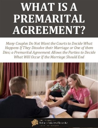 What Is a Premarital Agreement? www.beinerlaw.com
1
WHAT IS A
PREMARITAL
AGREEMENT?
Many Couples Do Not Want the Courts to Decide What
Happens If They Dissolve their Marriage or One of them
Dies; a Premarital Agreement Allows the Parties to Decide
What Will Occur If the Marriage Should End
 