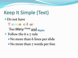 Keep It Simple (Text)
 Do not have
  Too many colours
   Too Many Fonts and Styles
 Follow the 6 x 7 rule
   No more than 6 lines per slide
   No more than 7 words per line
 
