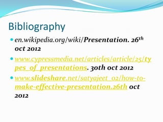 Bibliography
 en.wikipedia.org/wiki/Presentation. 26th
  oct 2012
 www.cypressmedia.net/articles/article/25/ty
  pes_of_presentations. 30th oct 2012
 www.slideshare.net/satyajeet_02/how-to-
  make-effective-presentation.26th oct
  2012
 