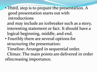 • Third, step is to prepare the presentation. A
   good presentation starts out with
   introductions
  and may include an icebreaker such as a story,
  interesting statement or fact. It should have a
  logical beginning, middle, and end.
• Fourthly there are several options for
  structuring the presentation:
  Timeline: Arranged in sequential order.
  Climax: The main points are delivered in order
ofincreasing importance.
 