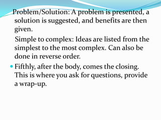 Problem/Solution: A problem is presented, a
  solution is suggested, and benefits are then
  given.
  Simple to complex: Ideas are listed from the
  simplest to the most complex. Can also be
  done in reverse order.
 Fifthly, after the body, comes the closing.
  This is where you ask for questions, provide
  a wrap-up.
 