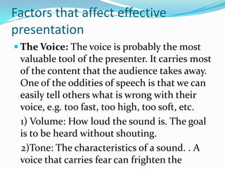 Factors that affect effective
presentation
 The Voice: The voice is probably the most
 valuable tool of the presenter. It carries most
 of the content that the audience takes away.
 One of the oddities of speech is that we can
 easily tell others what is wrong with their
 voice, e.g. too fast, too high, too soft, etc.
 1) Volume: How loud the sound is. The goal
 is to be heard without shouting.
 2)Tone: The characteristics of a sound. . A
 voice that carries fear can frighten the
 