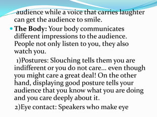 audience while a voice that carries laughter
  can get the audience to smile.
 The Body: Your body communicates
  different impressions to the audience.
  People not only listen to you, they also
  watch you.
   1)Postures: Slouching tells them you are
  indifferent or you do not care... even though
  you might care a great deal! On the other
  hand, displaying good posture tells your
  audience that you know what you are doing
  and you care deeply about it.
  2)Eye contact: Speakers who make eye
 