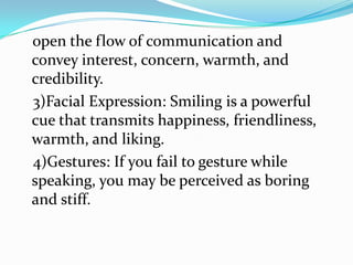 open the flow of communication and
convey interest, concern, warmth, and
credibility.
3)Facial Expression: Smiling is a powerful
cue that transmits happiness, friendliness,
warmth, and liking.
4)Gestures: If you fail to gesture while
speaking, you may be perceived as boring
and stiff.
 