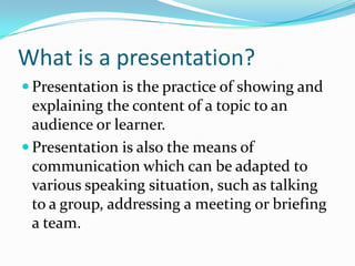 What is a presentation?
 Presentation is the practice of showing and
  explaining the content of a topic to an
  audience or learner.
 Presentation is also the means of
  communication which can be adapted to
  various speaking situation, such as talking
  to a group, addressing a meeting or briefing
  a team.
 