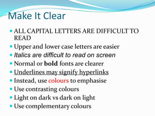 Make It Clear
 ALL CAPITAL LETTERS ARE DIFFICULT TO
  READ
 Upper and lower case letters are easier
 Italics are difficult to read on screen
 Normal or bold fonts are clearer
 Underlines may signify hyperlinks
 Instead, use colours to emphasise
 Use contrasting colours
 Light on dark vs dark on light
 Use complementary colours
 