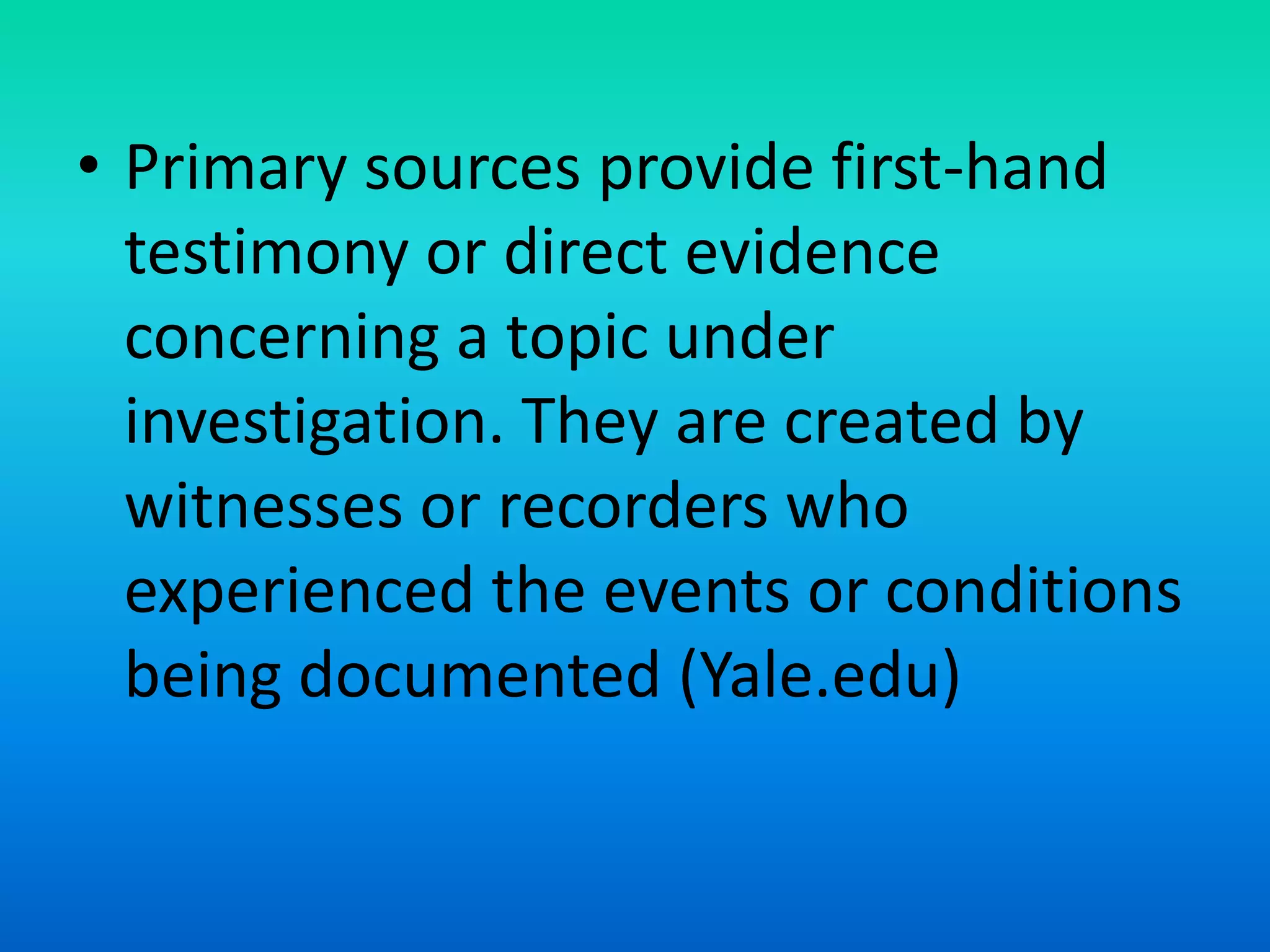 • Primary sources provide first-hand
testimony or direct evidence
concerning a topic under
investigation. They are created by
witnesses or recorders who
experienced the events or conditions
being documented (Yale.edu)