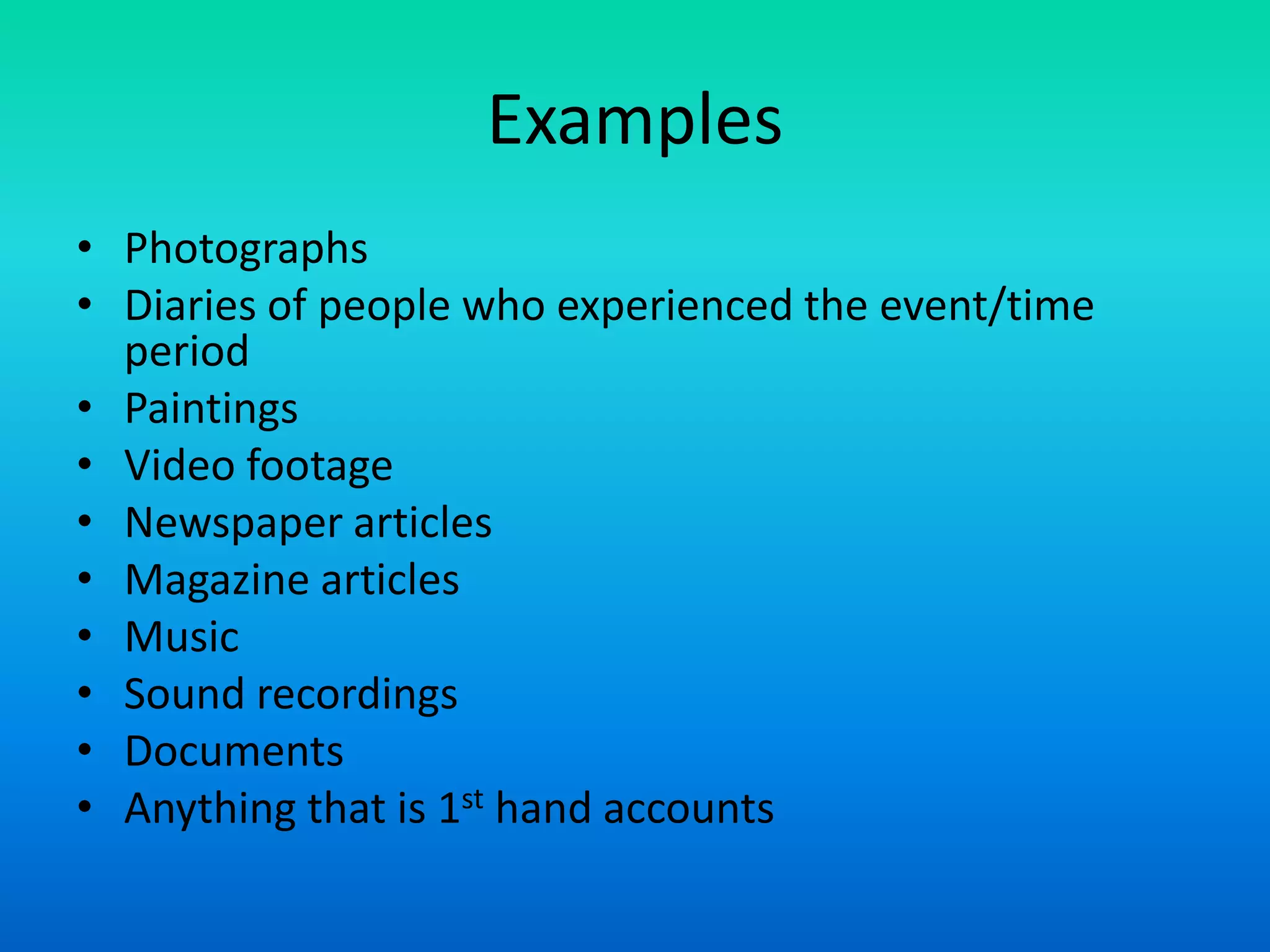 Examples
• Photographs
• Diaries of people who experienced the event/time
period
• Paintings
• Video footage
• Newspaper articles
• Magazine articles
• Music
• Sound recordings
• Documents
• Anything that is 1st hand accounts