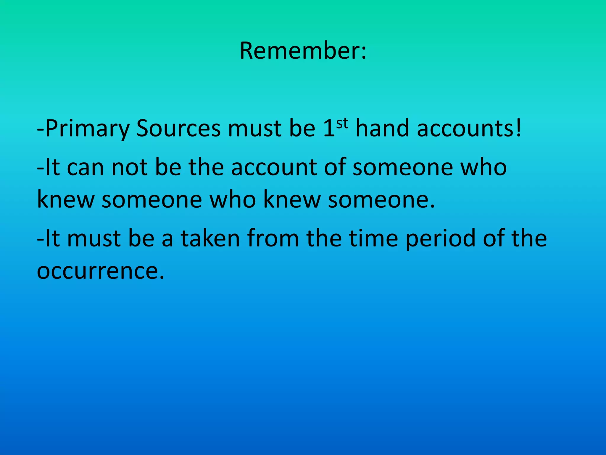 Remember:
-Primary Sources must be 1st hand accounts!
-It can not be the account of someone who
knew someone who knew someone.
-It must be a taken from the time period of the
occurrence.