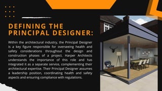 DEFINING THE
PRINCIPAL DESIGNER:
Within the architectural industry, the Principal Designer
is a key figure responsible for overseeing health and
safety considerations throughout the design and
construction phases of a project. Harper Architects
understands the importance of this role and has
integrated it as a separate service, complementing their
architectural expertise. Their Principal Designer assumes
a leadership position, coordinating health and safety
aspects and ensuring compliance with regulations.
 