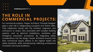 THE ROLE IN
COMMERCIAL PROJECTS:
For commercial projects, Harper Architects’ Principal Designer
plays a vital role in safeguarding occupants and visitors alike.
They collaborate closely with the Architect, engineers, and
contractors to assess risks associated with complex building
systems, such as electrical installations, ventilation, and
emergency evacuation procedures. By integrating safety
considerations into the design, Harper Architects ensures that
their commercial spaces adhere to the highest health and
safety standards, while simultaneously reflecting architectural
innovation and visual excellence.
 