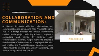 COLLABORATION AND
COMMUNICATION:
At Harper Architects, effective collaboration and
communication are paramount. Their Principal Designer
acts as a bridge between the various stakeholders
involved in the project, including architects, engineers,
contractors, and clients. By fostering open
communication channels, Harper Architects ensures a
seamless flow of information, encouraging collaboration
and enabling the Principal Designer to align everyone’s
efforts towards creating safe, visually captivating, and
architecturally remarkable spaces.
ARCHITECT
 