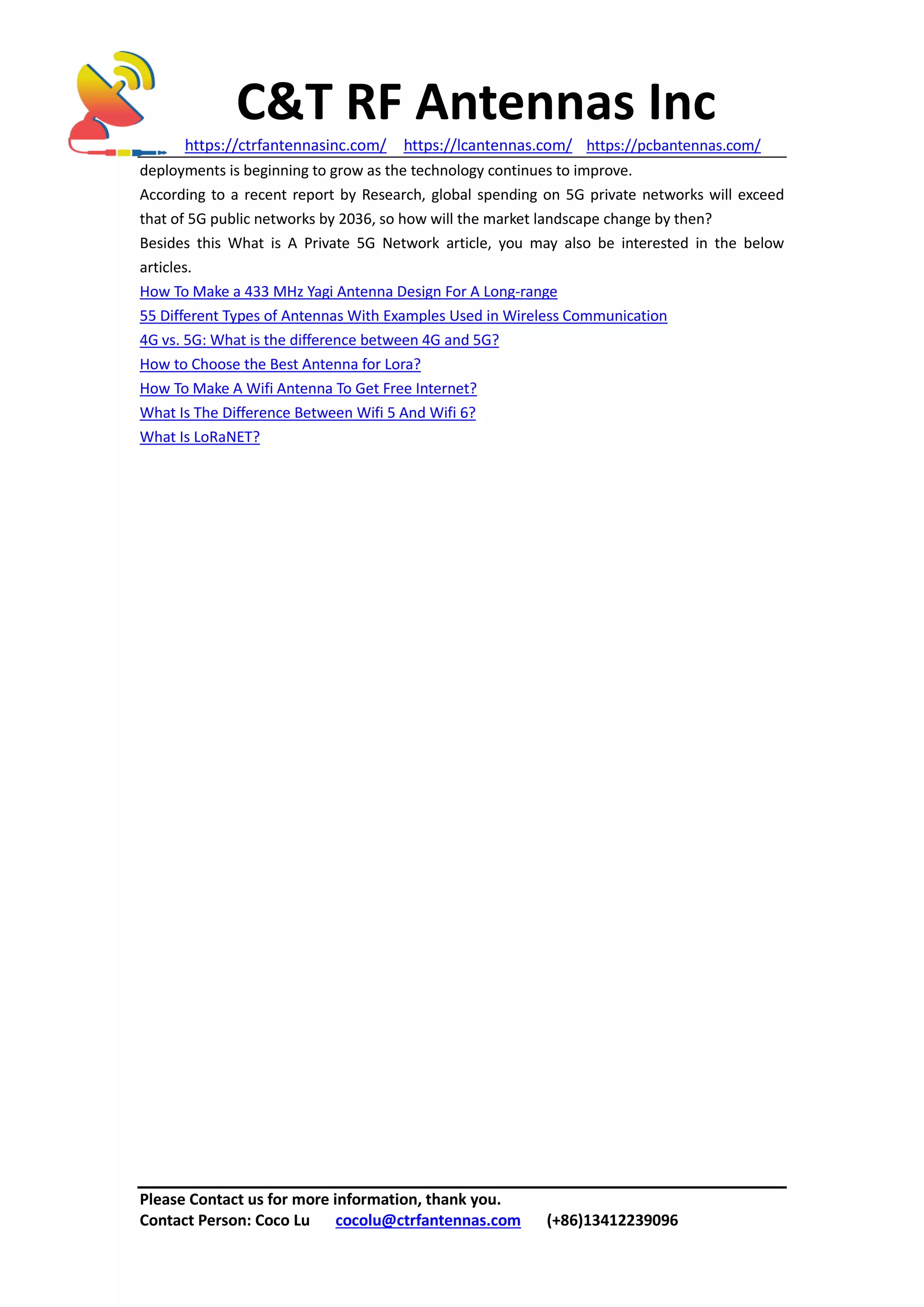 C&T RF Antennas Inc
https://ctrfantennasinc.com/ https://lcantennas.com/ https://pcbantennas.com/
Please Contact us for more information, thank you.
Contact Person: Coco Lu cocolu@ctrfantennas.com (+86)13412239096
deployments is beginning to grow as the technology continues to improve.
According to a recent report by Research, global spending on 5G private networks will exceed
that of 5G public networks by 2036, so how will the market landscape change by then?
Besides this What is A Private 5G Network article, you may also be interested in the below
articles.
How To Make a 433 MHz Yagi Antenna Design For A Long-range
55 Different Types of Antennas With Examples Used in Wireless Communication
4G vs. 5G: What is the difference between 4G and 5G?
How to Choose the Best Antenna for Lora?
How To Make A Wifi Antenna To Get Free Internet?
What Is The Difference Between Wifi 5 And Wifi 6?
What Is LoRaNET?
 