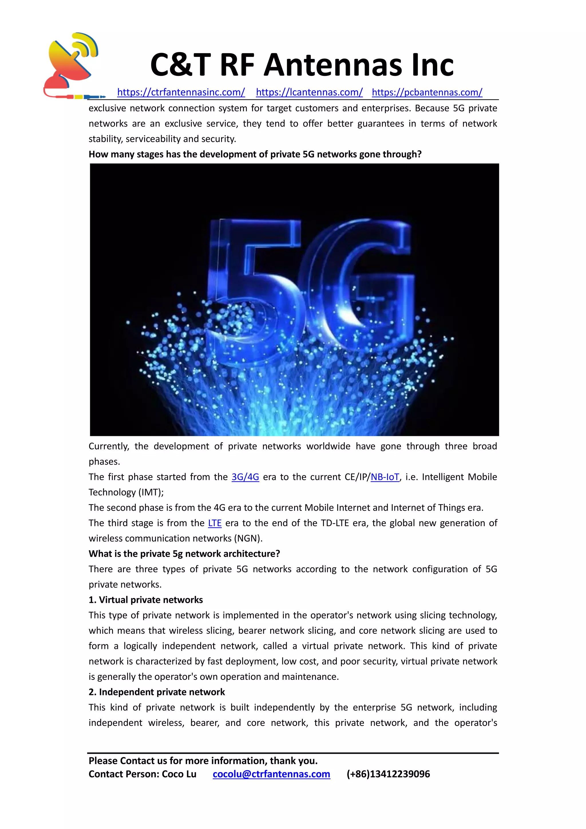 C&T RF Antennas Inc
https://ctrfantennasinc.com/ https://lcantennas.com/ https://pcbantennas.com/
Please Contact us for more information, thank you.
Contact Person: Coco Lu cocolu@ctrfantennas.com (+86)13412239096
exclusive network connection system for target customers and enterprises. Because 5G private
networks are an exclusive service, they tend to offer better guarantees in terms of network
stability, serviceability and security.
How many stages has the development of private 5G networks gone through?
Currently, the development of private networks worldwide have gone through three broad
phases.
The first phase started from the 3G/4G era to the current CE/IP/NB-IoT, i.e. Intelligent Mobile
Technology (IMT);
The second phase is from the 4G era to the current Mobile Internet and Internet of Things era.
The third stage is from the LTE era to the end of the TD-LTE era, the global new generation of
wireless communication networks (NGN).
What is the private 5g network architecture?
There are three types of private 5G networks according to the network configuration of 5G
private networks.
1. Virtual private networks
This type of private network is implemented in the operator's network using slicing technology,
which means that wireless slicing, bearer network slicing, and core network slicing are used to
form a logically independent network, called a virtual private network. This kind of private
network is characterized by fast deployment, low cost, and poor security, virtual private network
is generally the operator's own operation and maintenance.
2. Independent private network
This kind of private network is built independently by the enterprise 5G network, including
independent wireless, bearer, and core network, this private network, and the operator's
 