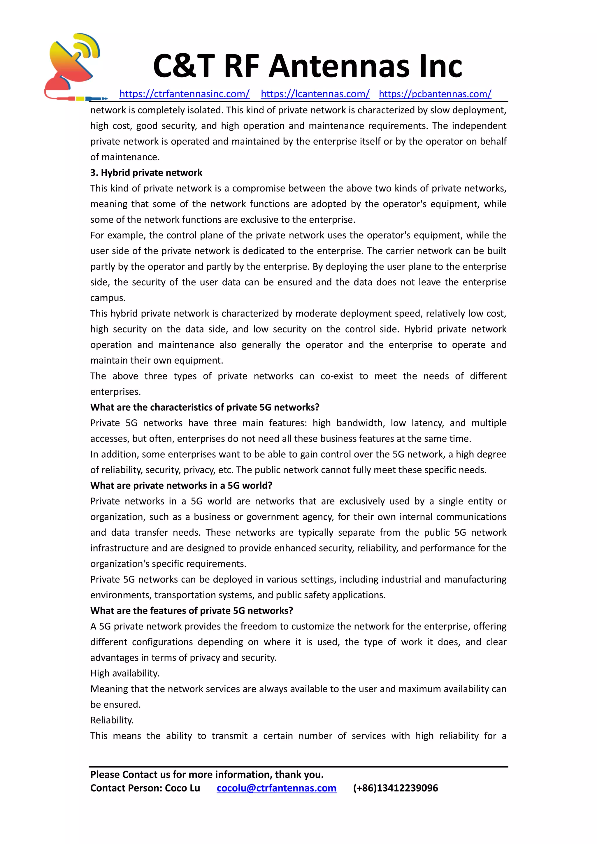 C&T RF Antennas Inc
https://ctrfantennasinc.com/ https://lcantennas.com/ https://pcbantennas.com/
Please Contact us for more information, thank you.
Contact Person: Coco Lu cocolu@ctrfantennas.com (+86)13412239096
network is completely isolated. This kind of private network is characterized by slow deployment,
high cost, good security, and high operation and maintenance requirements. The independent
private network is operated and maintained by the enterprise itself or by the operator on behalf
of maintenance.
3. Hybrid private network
This kind of private network is a compromise between the above two kinds of private networks,
meaning that some of the network functions are adopted by the operator's equipment, while
some of the network functions are exclusive to the enterprise.
For example, the control plane of the private network uses the operator's equipment, while the
user side of the private network is dedicated to the enterprise. The carrier network can be built
partly by the operator and partly by the enterprise. By deploying the user plane to the enterprise
side, the security of the user data can be ensured and the data does not leave the enterprise
campus.
This hybrid private network is characterized by moderate deployment speed, relatively low cost,
high security on the data side, and low security on the control side. Hybrid private network
operation and maintenance also generally the operator and the enterprise to operate and
maintain their own equipment.
The above three types of private networks can co-exist to meet the needs of different
enterprises.
What are the characteristics of private 5G networks?
Private 5G networks have three main features: high bandwidth, low latency, and multiple
accesses, but often, enterprises do not need all these business features at the same time.
In addition, some enterprises want to be able to gain control over the 5G network, a high degree
of reliability, security, privacy, etc. The public network cannot fully meet these specific needs.
What are private networks in a 5G world?
Private networks in a 5G world are networks that are exclusively used by a single entity or
organization, such as a business or government agency, for their own internal communications
and data transfer needs. These networks are typically separate from the public 5G network
infrastructure and are designed to provide enhanced security, reliability, and performance for the
organization's specific requirements.
Private 5G networks can be deployed in various settings, including industrial and manufacturing
environments, transportation systems, and public safety applications.
What are the features of private 5G networks?
A 5G private network provides the freedom to customize the network for the enterprise, offering
different configurations depending on where it is used, the type of work it does, and clear
advantages in terms of privacy and security.
High availability.
Meaning that the network services are always available to the user and maximum availability can
be ensured.
Reliability.
This means the ability to transmit a certain number of services with high reliability for a
 
