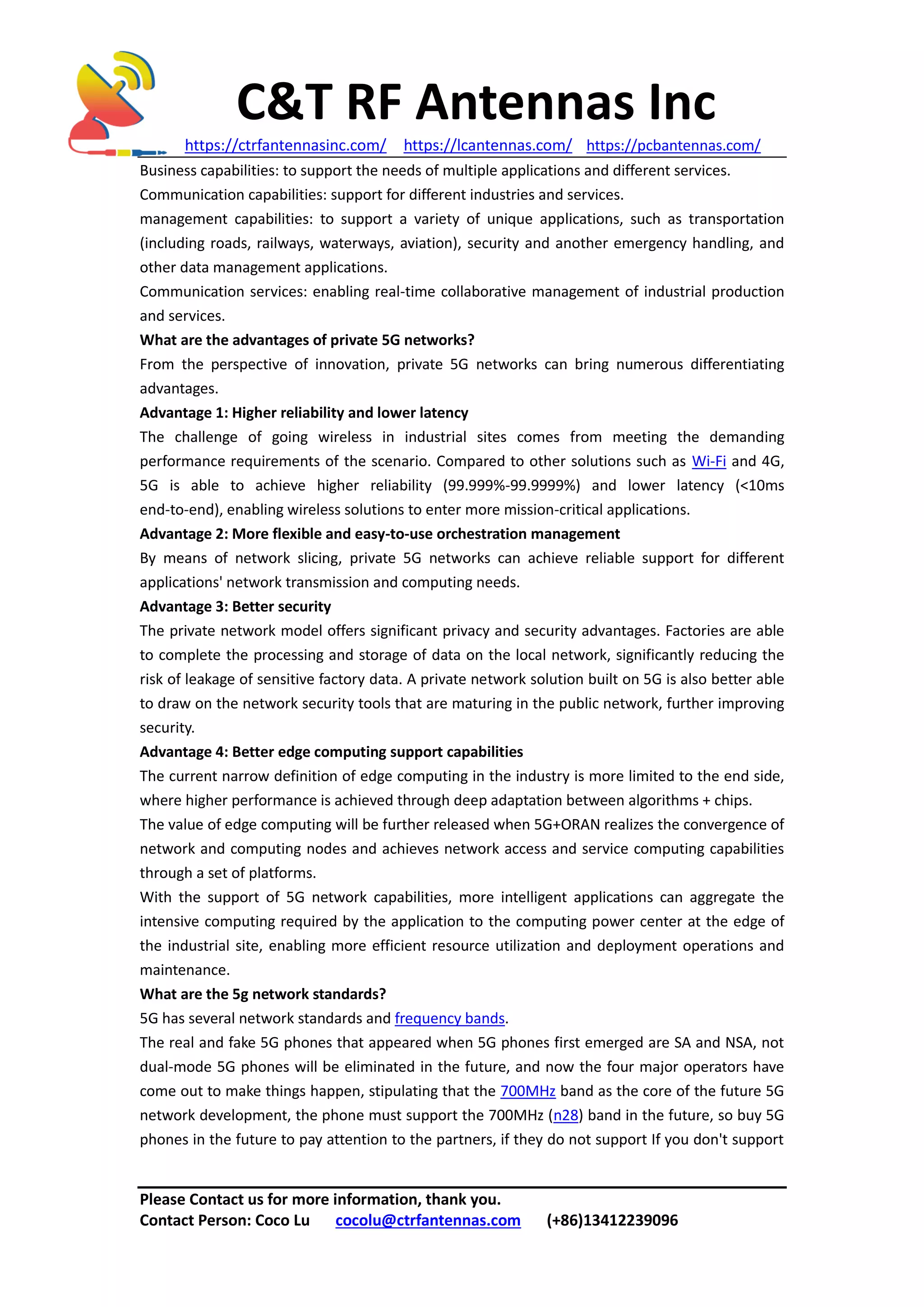 C&T RF Antennas Inc
https://ctrfantennasinc.com/ https://lcantennas.com/ https://pcbantennas.com/
Please Contact us for more information, thank you.
Contact Person: Coco Lu cocolu@ctrfantennas.com (+86)13412239096
Business capabilities: to support the needs of multiple applications and different services.
Communication capabilities: support for different industries and services.
management capabilities: to support a variety of unique applications, such as transportation
(including roads, railways, waterways, aviation), security and another emergency handling, and
other data management applications.
Communication services: enabling real-time collaborative management of industrial production
and services.
What are the advantages of private 5G networks?
From the perspective of innovation, private 5G networks can bring numerous differentiating
advantages.
Advantage 1: Higher reliability and lower latency
The challenge of going wireless in industrial sites comes from meeting the demanding
performance requirements of the scenario. Compared to other solutions such as Wi-Fi and 4G,
5G is able to achieve higher reliability (99.999%-99.9999%) and lower latency (<10ms
end-to-end), enabling wireless solutions to enter more mission-critical applications.
Advantage 2: More flexible and easy-to-use orchestration management
By means of network slicing, private 5G networks can achieve reliable support for different
applications' network transmission and computing needs.
Advantage 3: Better security
The private network model offers significant privacy and security advantages. Factories are able
to complete the processing and storage of data on the local network, significantly reducing the
risk of leakage of sensitive factory data. A private network solution built on 5G is also better able
to draw on the network security tools that are maturing in the public network, further improving
security.
Advantage 4: Better edge computing support capabilities
The current narrow definition of edge computing in the industry is more limited to the end side,
where higher performance is achieved through deep adaptation between algorithms + chips.
The value of edge computing will be further released when 5G+ORAN realizes the convergence of
network and computing nodes and achieves network access and service computing capabilities
through a set of platforms.
With the support of 5G network capabilities, more intelligent applications can aggregate the
intensive computing required by the application to the computing power center at the edge of
the industrial site, enabling more efficient resource utilization and deployment operations and
maintenance.
What are the 5g network standards?
5G has several network standards and frequency bands.
The real and fake 5G phones that appeared when 5G phones first emerged are SA and NSA, not
dual-mode 5G phones will be eliminated in the future, and now the four major operators have
come out to make things happen, stipulating that the 700MHz band as the core of the future 5G
network development, the phone must support the 700MHz (n28) band in the future, so buy 5G
phones in the future to pay attention to the partners, if they do not support If you don't support
 