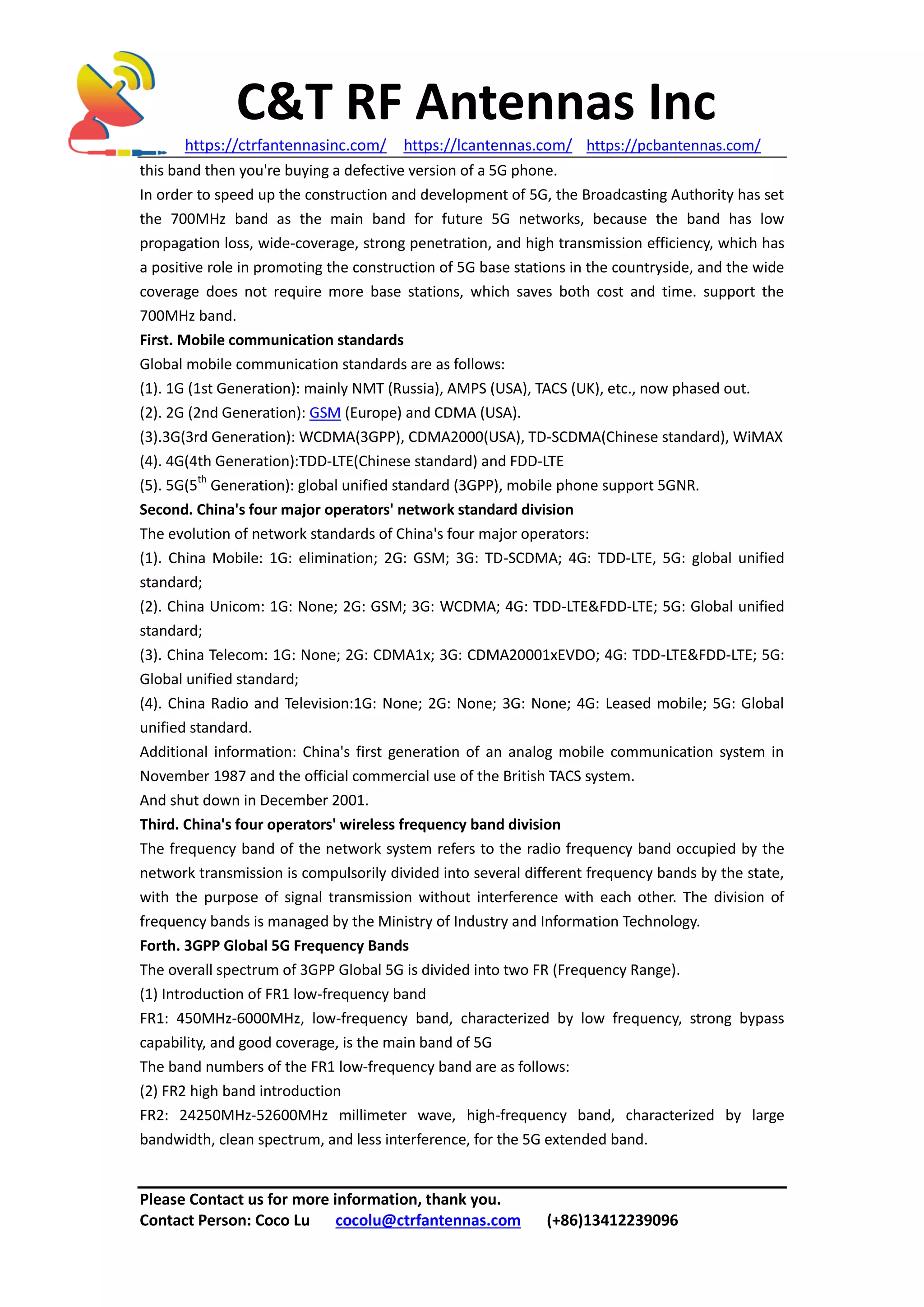 C&T RF Antennas Inc
https://ctrfantennasinc.com/ https://lcantennas.com/ https://pcbantennas.com/
Please Contact us for more information, thank you.
Contact Person: Coco Lu cocolu@ctrfantennas.com (+86)13412239096
this band then you're buying a defective version of a 5G phone.
In order to speed up the construction and development of 5G, the Broadcasting Authority has set
the 700MHz band as the main band for future 5G networks, because the band has low
propagation loss, wide-coverage, strong penetration, and high transmission efficiency, which has
a positive role in promoting the construction of 5G base stations in the countryside, and the wide
coverage does not require more base stations, which saves both cost and time. support the
700MHz band.
First. Mobile communication standards
Global mobile communication standards are as follows:
(1). 1G (1st Generation): mainly NMT (Russia), AMPS (USA), TACS (UK), etc., now phased out.
(2). 2G (2nd Generation): GSM (Europe) and CDMA (USA).
(3).3G(3rd Generation): WCDMA(3GPP), CDMA2000(USA), TD-SCDMA(Chinese standard), WiMAX
(4). 4G(4th Generation):TDD-LTE(Chinese standard) and FDD-LTE
(5). 5G(5th
Generation): global unified standard (3GPP), mobile phone support 5GNR.
Second. China's four major operators' network standard division
The evolution of network standards of China's four major operators:
(1). China Mobile: 1G: elimination; 2G: GSM; 3G: TD-SCDMA; 4G: TDD-LTE, 5G: global unified
standard;
(2). China Unicom: 1G: None; 2G: GSM; 3G: WCDMA; 4G: TDD-LTE&FDD-LTE; 5G: Global unified
standard;
(3). China Telecom: 1G: None; 2G: CDMA1x; 3G: CDMA20001xEVDO; 4G: TDD-LTE&FDD-LTE; 5G:
Global unified standard;
(4). China Radio and Television:1G: None; 2G: None; 3G: None; 4G: Leased mobile; 5G: Global
unified standard.
Additional information: China's first generation of an analog mobile communication system in
November 1987 and the official commercial use of the British TACS system.
And shut down in December 2001.
Third. China's four operators' wireless frequency band division
The frequency band of the network system refers to the radio frequency band occupied by the
network transmission is compulsorily divided into several different frequency bands by the state,
with the purpose of signal transmission without interference with each other. The division of
frequency bands is managed by the Ministry of Industry and Information Technology.
Forth. 3GPP Global 5G Frequency Bands
The overall spectrum of 3GPP Global 5G is divided into two FR (Frequency Range).
(1) Introduction of FR1 low-frequency band
FR1: 450MHz-6000MHz, low-frequency band, characterized by low frequency, strong bypass
capability, and good coverage, is the main band of 5G
The band numbers of the FR1 low-frequency band are as follows:
(2) FR2 high band introduction
FR2: 24250MHz-52600MHz millimeter wave, high-frequency band, characterized by large
bandwidth, clean spectrum, and less interference, for the 5G extended band.
 