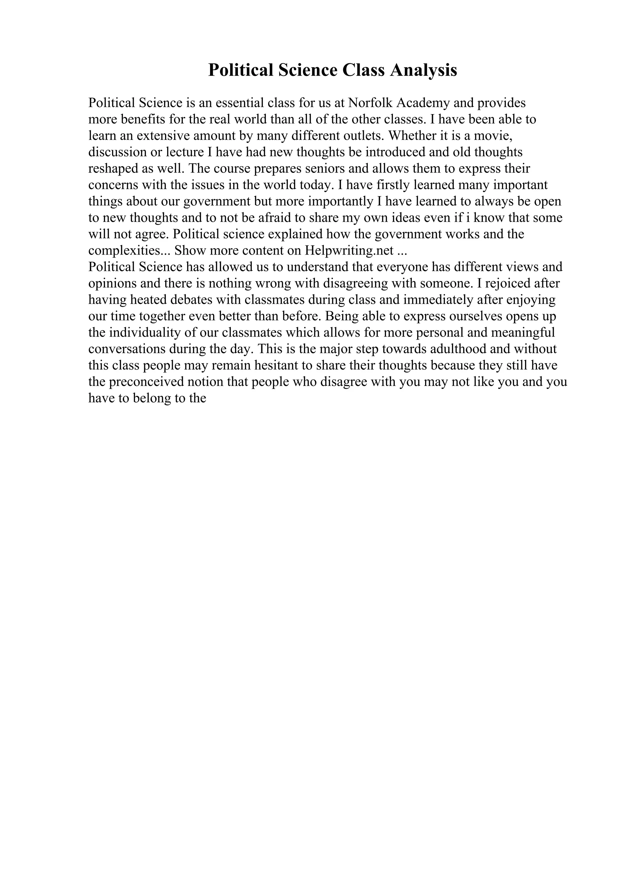 Political Science Class Analysis
Political Science is an essential class for us at Norfolk Academy and provides
more benefits for the real world than all of the other classes. I have been able to
learn an extensive amount by many different outlets. Whether it is a movie,
discussion or lecture I have had new thoughts be introduced and old thoughts
reshaped as well. The course prepares seniors and allows them to express their
concerns with the issues in the world today. I have firstly learned many important
things about our government but more importantly I have learned to always be open
to new thoughts and to not be afraid to share my own ideas even if i know that some
will not agree. Political science explained how the government works and the
complexities... Show more content on Helpwriting.net ...
Political Science has allowed us to understand that everyone has different views and
opinions and there is nothing wrong with disagreeing with someone. I rejoiced after
having heated debates with classmates during class and immediately after enjoying
our time together even better than before. Being able to express ourselves opens up
the individuality of our classmates which allows for more personal and meaningful
conversations during the day. This is the major step towards adulthood and without
this class people may remain hesitant to share their thoughts because they still have
the preconceived notion that people who disagree with you may not like you and you
have to belong to the
 