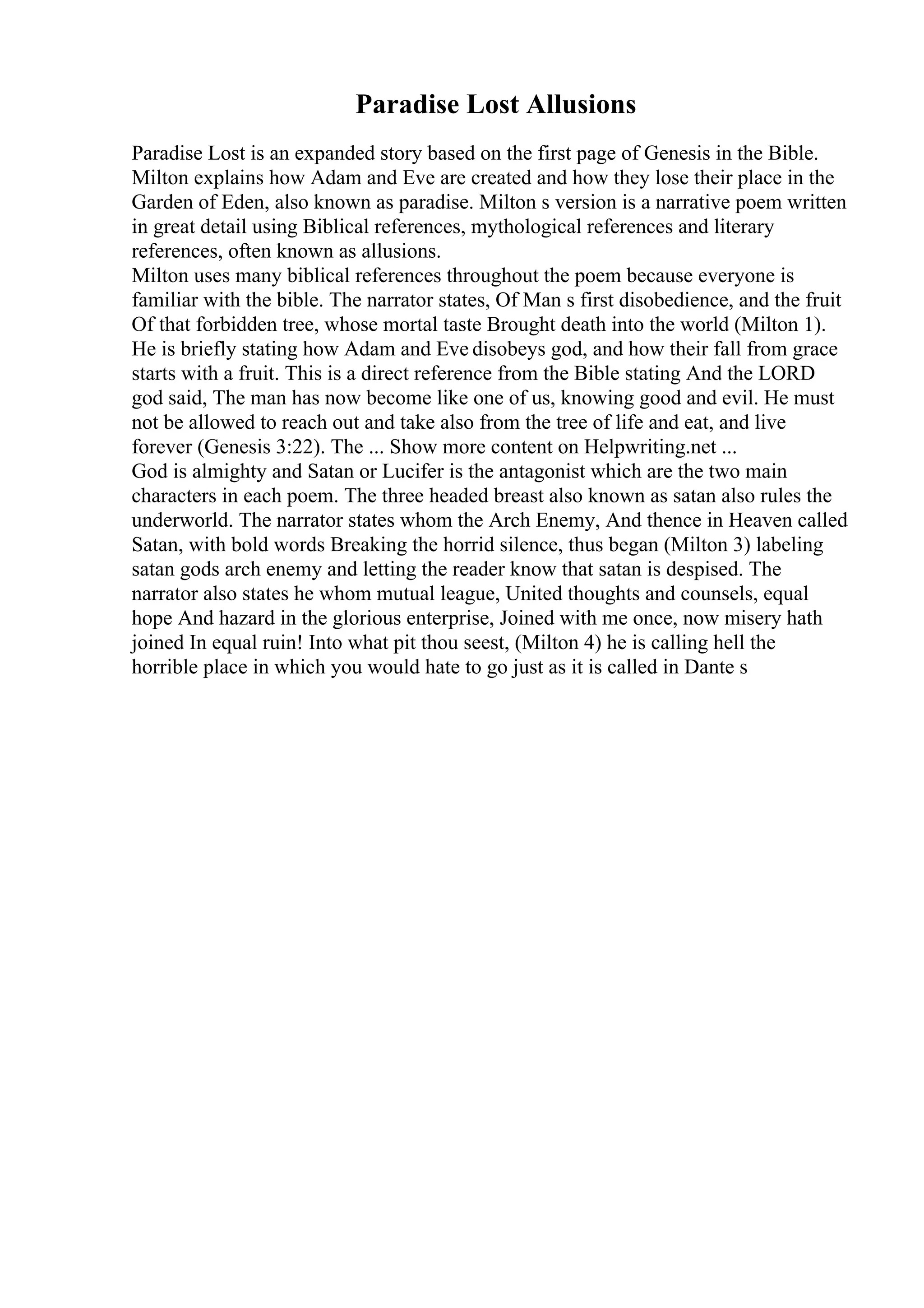 Paradise Lost Allusions
Paradise Lost is an expanded story based on the first page of Genesis in the Bible.
Milton explains how Adam and Eve are created and how they lose their place in the
Garden of Eden, also known as paradise. Milton s version is a narrative poem written
in great detail using Biblical references, mythological references and literary
references, often known as allusions.
Milton uses many biblical references throughout the poem because everyone is
familiar with the bible. The narrator states, Of Man s first disobedience, and the fruit
Of that forbidden tree, whose mortal taste Brought death into the world (Milton 1).
He is briefly stating how Adam and Eve disobeys god, and how their fall from grace
starts with a fruit. This is a direct reference from the Bible stating And the LORD
god said, The man has now become like one of us, knowing good and evil. He must
not be allowed to reach out and take also from the tree of life and eat, and live
forever (Genesis 3:22). The ... Show more content on Helpwriting.net ...
God is almighty and Satan or Lucifer is the antagonist which are the two main
characters in each poem. The three headed breast also known as satan also rules the
underworld. The narrator states whom the Arch Enemy, And thence in Heaven called
Satan, with bold words Breaking the horrid silence, thus began (Milton 3) labeling
satan gods arch enemy and letting the reader know that satan is despised. The
narrator also states he whom mutual league, United thoughts and counsels, equal
hope And hazard in the glorious enterprise, Joined with me once, now misery hath
joined In equal ruin! Into what pit thou seest, (Milton 4) he is calling hell the
horrible place in which you would hate to go just as it is called in Dante s
 