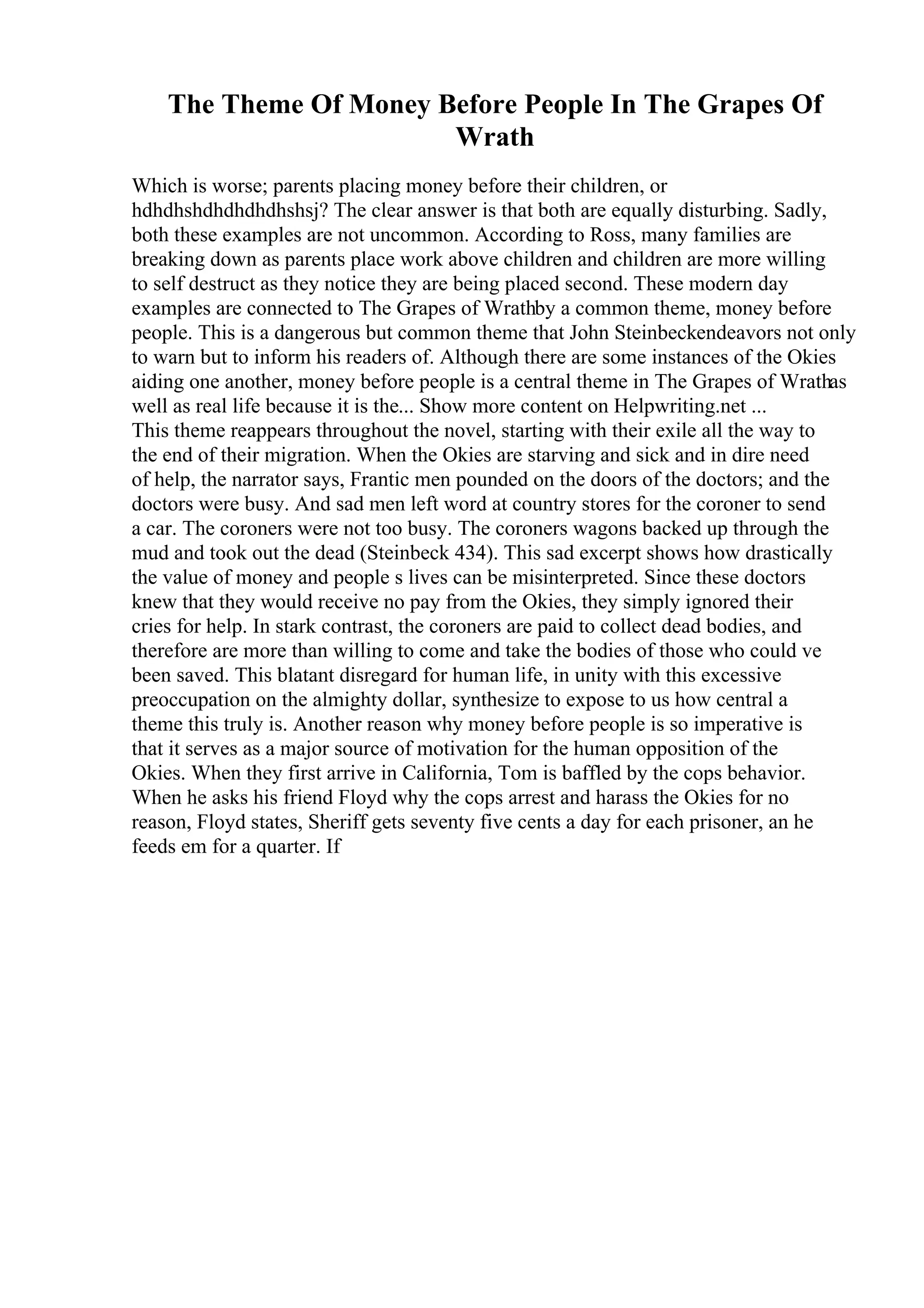 The Theme Of Money Before People In The Grapes Of
Wrath
Which is worse; parents placing money before their children, or
hdhdhshdhdhdhdhshsj? The clear answer is that both are equally disturbing. Sadly,
both these examples are not uncommon. According to Ross, many families are
breaking down as parents place work above children and children are more willing
to self destruct as they notice they are being placed second. These modern day
examples are connected to The Grapes of Wrathby a common theme, money before
people. This is a dangerous but common theme that John Steinbeckendeavors not only
to warn but to inform his readers of. Although there are some instances of the Okies
aiding one another, money before people is a central theme in The Grapes of Wrathas
well as real life because it is the... Show more content on Helpwriting.net ...
This theme reappears throughout the novel, starting with their exile all the way to
the end of their migration. When the Okies are starving and sick and in dire need
of help, the narrator says, Frantic men pounded on the doors of the doctors; and the
doctors were busy. And sad men left word at country stores for the coroner to send
a car. The coroners were not too busy. The coroners wagons backed up through the
mud and took out the dead (Steinbeck 434). This sad excerpt shows how drastically
the value of money and people s lives can be misinterpreted. Since these doctors
knew that they would receive no pay from the Okies, they simply ignored their
cries for help. In stark contrast, the coroners are paid to collect dead bodies, and
therefore are more than willing to come and take the bodies of those who could ve
been saved. This blatant disregard for human life, in unity with this excessive
preoccupation on the almighty dollar, synthesize to expose to us how central a
theme this truly is. Another reason why money before people is so imperative is
that it serves as a major source of motivation for the human opposition of the
Okies. When they first arrive in California, Tom is baffled by the cops behavior.
When he asks his friend Floyd why the cops arrest and harass the Okies for no
reason, Floyd states, Sheriff gets seventy five cents a day for each prisoner, an he
feeds em for a quarter. If
 