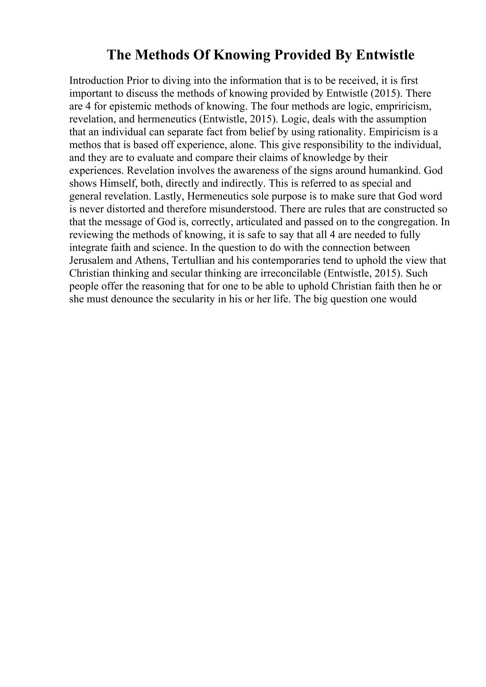 The Methods Of Knowing Provided By Entwistle
Introduction Prior to diving into the information that is to be received, it is first
important to discuss the methods of knowing provided by Entwistle (2015). There
are 4 for epistemic methods of knowing. The four methods are logic, empriricism,
revelation, and hermeneutics (Entwistle, 2015). Logic, deals with the assumption
that an individual can separate fact from belief by using rationality. Empiricism is a
methos that is based off experience, alone. This give responsibility to the individual,
and they are to evaluate and compare their claims of knowledge by their
experiences. Revelation involves the awareness of the signs around humankind. God
shows Himself, both, directly and indirectly. This is referred to as special and
general revelation. Lastly, Hermeneutics sole purpose is to make sure that God word
is never distorted and therefore misunderstood. There are rules that are constructed so
that the message of God is, correctly, articulated and passed on to the congregation. In
reviewing the methods of knowing, it is safe to say that all 4 are needed to fully
integrate faith and science. In the question to do with the connection between
Jerusalem and Athens, Tertullian and his contemporaries tend to uphold the view that
Christian thinking and secular thinking are irreconcilable (Entwistle, 2015). Such
people offer the reasoning that for one to be able to uphold Christian faith then he or
she must denounce the secularity in his or her life. The big question one would
 