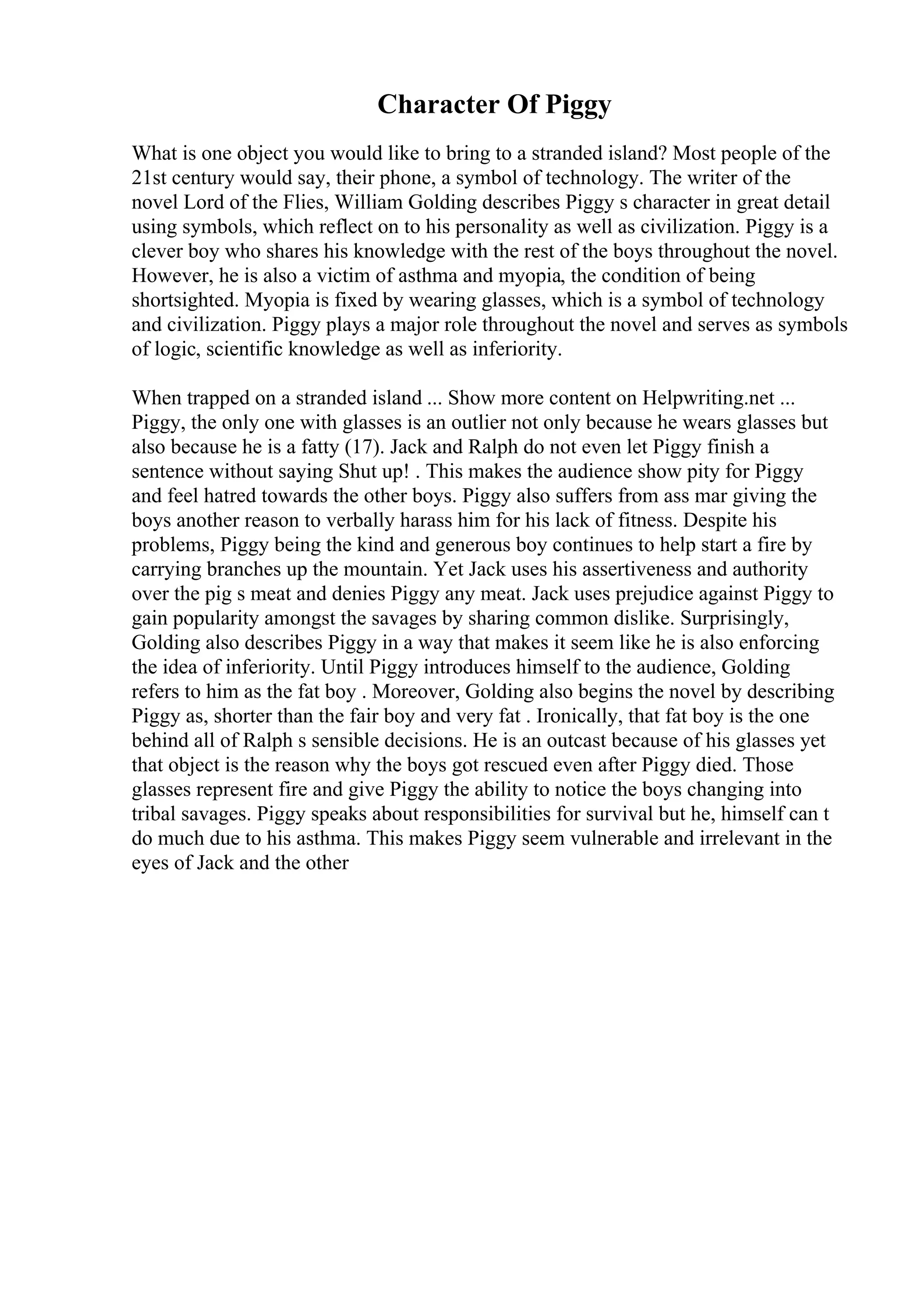Character Of Piggy
What is one object you would like to bring to a stranded island? Most people of the
21st century would say, their phone, a symbol of technology. The writer of the
novel Lord of the Flies, William Golding describes Piggy s character in great detail
using symbols, which reflect on to his personality as well as civilization. Piggy is a
clever boy who shares his knowledge with the rest of the boys throughout the novel.
However, he is also a victim of asthma and myopia, the condition of being
shortsighted. Myopia is fixed by wearing glasses, which is a symbol of technology
and civilization. Piggy plays a major role throughout the novel and serves as symbols
of logic, scientific knowledge as well as inferiority.
When trapped on a stranded island ... Show more content on Helpwriting.net ...
Piggy, the only one with glasses is an outlier not only because he wears glasses but
also because he is a fatty (17). Jack and Ralph do not even let Piggy finish a
sentence without saying Shut up! . This makes the audience show pity for Piggy
and feel hatred towards the other boys. Piggy also suffers from ass mar giving the
boys another reason to verbally harass him for his lack of fitness. Despite his
problems, Piggy being the kind and generous boy continues to help start a fire by
carrying branches up the mountain. Yet Jack uses his assertiveness and authority
over the pig s meat and denies Piggy any meat. Jack uses prejudice against Piggy to
gain popularity amongst the savages by sharing common dislike. Surprisingly,
Golding also describes Piggy in a way that makes it seem like he is also enforcing
the idea of inferiority. Until Piggy introduces himself to the audience, Golding
refers to him as the fat boy . Moreover, Golding also begins the novel by describing
Piggy as, shorter than the fair boy and very fat . Ironically, that fat boy is the one
behind all of Ralph s sensible decisions. He is an outcast because of his glasses yet
that object is the reason why the boys got rescued even after Piggy died. Those
glasses represent fire and give Piggy the ability to notice the boys changing into
tribal savages. Piggy speaks about responsibilities for survival but he, himself can t
do much due to his asthma. This makes Piggy seem vulnerable and irrelevant in the
eyes of Jack and the other
 