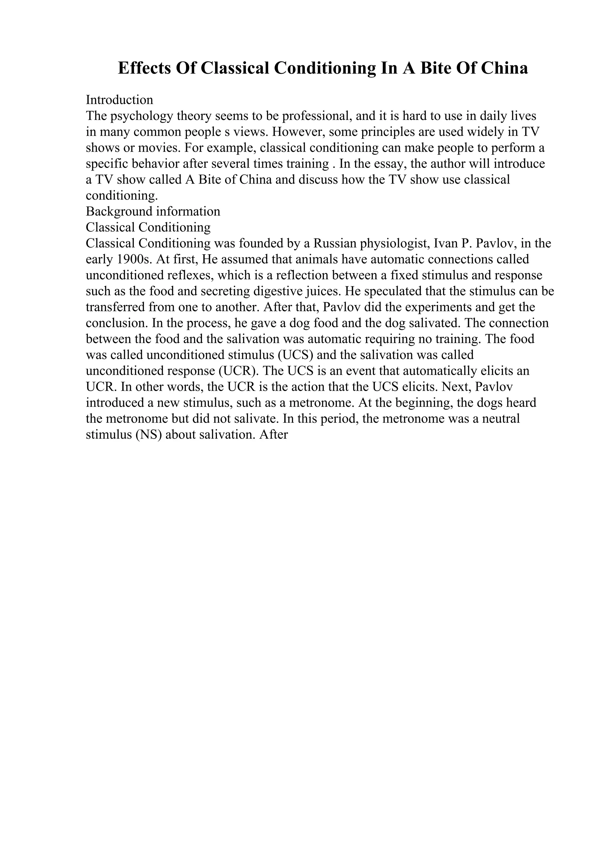 Effects Of Classical Conditioning In A Bite Of China
Introduction
The psychology theory seems to be professional, and it is hard to use in daily lives
in many common people s views. However, some principles are used widely in TV
shows or movies. For example, classical conditioning can make people to perform a
specific behavior after several times training . In the essay, the author will introduce
a TV show called A Bite of China and discuss how the TV show use classical
conditioning.
Background information
Classical Conditioning
Classical Conditioning was founded by a Russian physiologist, Ivan P. Pavlov, in the
early 1900s. At first, He assumed that animals have automatic connections called
unconditioned reflexes, which is a reflection between a fixed stimulus and response
such as the food and secreting digestive juices. He speculated that the stimulus can be
transferred from one to another. After that, Pavlov did the experiments and get the
conclusion. In the process, he gave a dog food and the dog salivated. The connection
between the food and the salivation was automatic requiring no training. The food
was called unconditioned stimulus (UCS) and the salivation was called
unconditioned response (UCR). The UCS is an event that automatically elicits an
UCR. In other words, the UCR is the action that the UCS elicits. Next, Pavlov
introduced a new stimulus, such as a metronome. At the beginning, the dogs heard
the metronome but did not salivate. In this period, the metronome was a neutral
stimulus (NS) about salivation. After
 