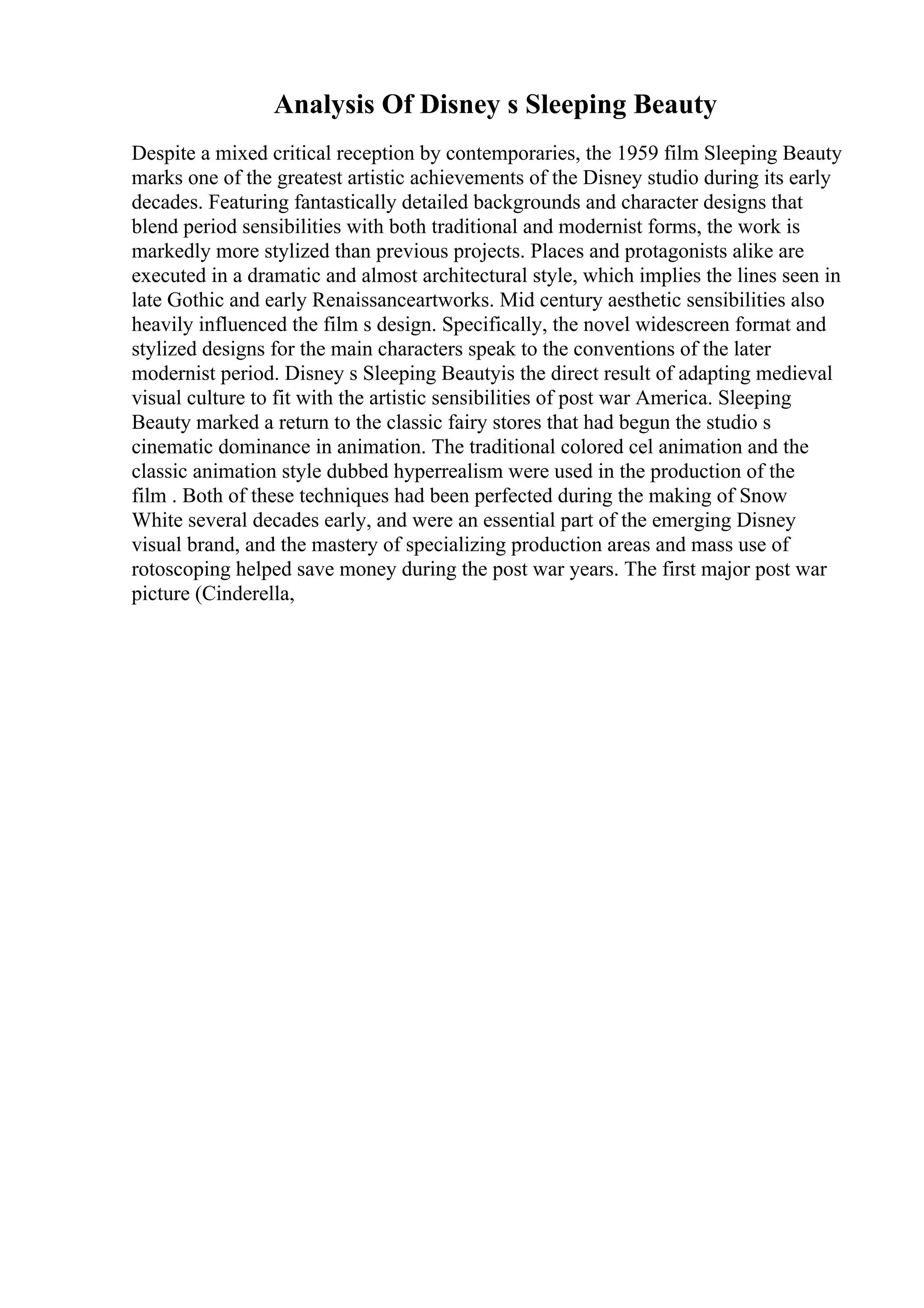 Analysis Of Disney s Sleeping Beauty
Despite a mixed critical reception by contemporaries, the 1959 film Sleeping Beauty
marks one of the greatest artistic achievements of the Disney studio during its early
decades. Featuring fantastically detailed backgrounds and character designs that
blend period sensibilities with both traditional and modernist forms, the work is
markedly more stylized than previous projects. Places and protagonists alike are
executed in a dramatic and almost architectural style, which implies the lines seen in
late Gothic and early Renaissanceartworks. Mid century aesthetic sensibilities also
heavily influenced the film s design. Specifically, the novel widescreen format and
stylized designs for the main characters speak to the conventions of the later
modernist period. Disney s Sleeping Beautyis the direct result of adapting medieval
visual culture to fit with the artistic sensibilities of post war America. Sleeping
Beauty marked a return to the classic fairy stores that had begun the studio s
cinematic dominance in animation. The traditional colored cel animation and the
classic animation style dubbed hyperrealism were used in the production of the
film . Both of these techniques had been perfected during the making of Snow
White several decades early, and were an essential part of the emerging Disney
visual brand, and the mastery of specializing production areas and mass use of
rotoscoping helped save money during the post war years. The first major post war
picture (Cinderella,
 