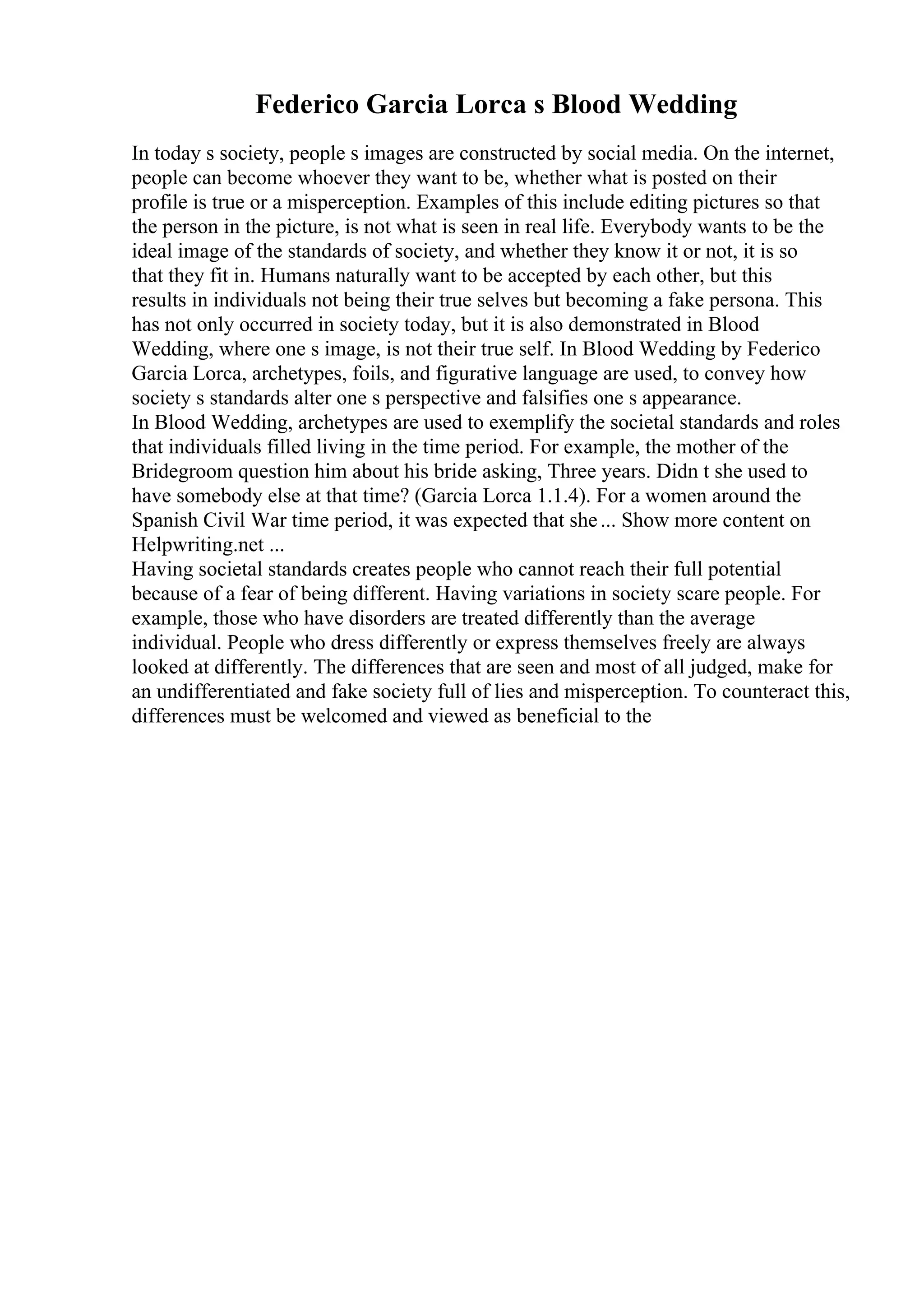 Federico Garcia Lorca s Blood Wedding
In today s society, people s images are constructed by social media. On the internet,
people can become whoever they want to be, whether what is posted on their
profile is true or a misperception. Examples of this include editing pictures so that
the person in the picture, is not what is seen in real life. Everybody wants to be the
ideal image of the standards of society, and whether they know it or not, it is so
that they fit in. Humans naturally want to be accepted by each other, but this
results in individuals not being their true selves but becoming a fake persona. This
has not only occurred in society today, but it is also demonstrated in Blood
Wedding, where one s image, is not their true self. In Blood Wedding by Federico
Garcia Lorca, archetypes, foils, and figurative language are used, to convey how
society s standards alter one s perspective and falsifies one s appearance.
In Blood Wedding, archetypes are used to exemplify the societal standards and roles
that individuals filled living in the time period. For example, the mother of the
Bridegroom question him about his bride asking, Three years. Didn t she used to
have somebody else at that time? (Garcia Lorca 1.1.4). For a women around the
Spanish Civil War time period, it was expected that she... Show more content on
Helpwriting.net ...
Having societal standards creates people who cannot reach their full potential
because of a fear of being different. Having variations in society scare people. For
example, those who have disorders are treated differently than the average
individual. People who dress differently or express themselves freely are always
looked at differently. The differences that are seen and most of all judged, make for
an undifferentiated and fake society full of lies and misperception. To counteract this,
differences must be welcomed and viewed as beneficial to the
 