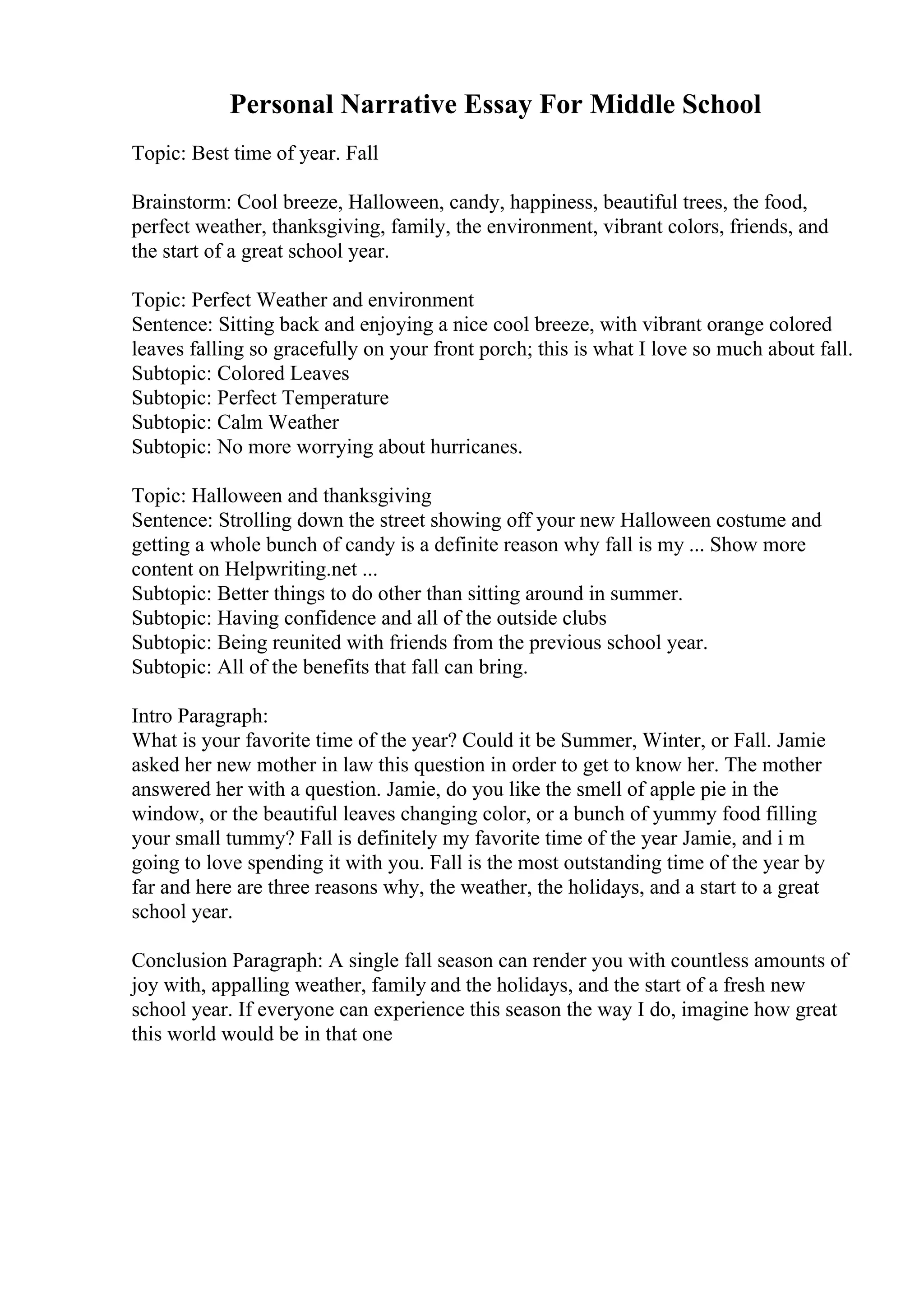 Personal Narrative Essay For Middle School
Topic: Best time of year. Fall
Brainstorm: Cool breeze, Halloween, candy, happiness, beautiful trees, the food,
perfect weather, thanksgiving, family, the environment, vibrant colors, friends, and
the start of a great school year.
Topic: Perfect Weather and environment
Sentence: Sitting back and enjoying a nice cool breeze, with vibrant orange colored
leaves falling so gracefully on your front porch; this is what I love so much about fall.
Subtopic: Colored Leaves
Subtopic: Perfect Temperature
Subtopic: Calm Weather
Subtopic: No more worrying about hurricanes.
Topic: Halloween and thanksgiving
Sentence: Strolling down the street showing off your new Halloween costume and
getting a whole bunch of candy is a definite reason why fall is my ... Show more
content on Helpwriting.net ...
Subtopic: Better things to do other than sitting around in summer.
Subtopic: Having confidence and all of the outside clubs
Subtopic: Being reunited with friends from the previous school year.
Subtopic: All of the benefits that fall can bring.
Intro Paragraph:
What is your favorite time of the year? Could it be Summer, Winter, or Fall. Jamie
asked her new mother in law this question in order to get to know her. The mother
answered her with a question. Jamie, do you like the smell of apple pie in the
window, or the beautiful leaves changing color, or a bunch of yummy food filling
your small tummy? Fall is definitely my favorite time of the year Jamie, and i m
going to love spending it with you. Fall is the most outstanding time of the year by
far and here are three reasons why, the weather, the holidays, and a start to a great
school year.
Conclusion Paragraph: A single fall season can render you with countless amounts of
joy with, appalling weather, family and the holidays, and the start of a fresh new
school year. If everyone can experience this season the way I do, imagine how great
this world would be in that one
 
