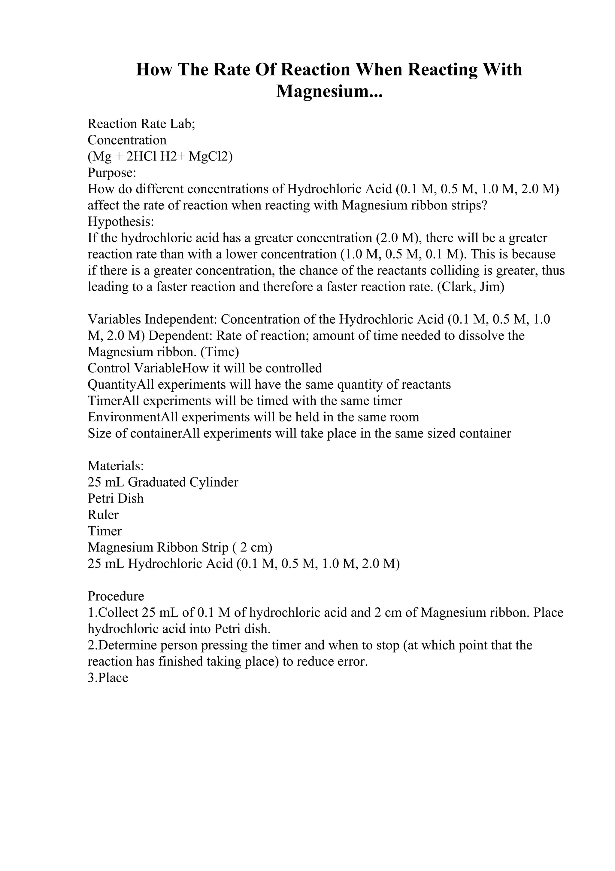 How The Rate Of Reaction When Reacting With
Magnesium...
Reaction Rate Lab;
Concentration
(Mg + 2HCl H2+ MgCl2)
Purpose:
How do different concentrations of Hydrochloric Acid (0.1 M, 0.5 M, 1.0 M, 2.0 M)
affect the rate of reaction when reacting with Magnesium ribbon strips?
Hypothesis:
If the hydrochloric acid has a greater concentration (2.0 M), there will be a greater
reaction rate than with a lower concentration (1.0 M, 0.5 M, 0.1 M). This is because
if there is a greater concentration, the chance of the reactants colliding is greater, thus
leading to a faster reaction and therefore a faster reaction rate. (Clark, Jim)
Variables Independent: Concentration of the Hydrochloric Acid (0.1 M, 0.5 M, 1.0
M, 2.0 M) Dependent: Rate of reaction; amount of time needed to dissolve the
Magnesium ribbon. (Time)
Control VariableHow it will be controlled
QuantityAll experiments will have the same quantity of reactants
TimerAll experiments will be timed with the same timer
EnvironmentAll experiments will be held in the same room
Size of containerAll experiments will take place in the same sized container
Materials:
25 mL Graduated Cylinder
Petri Dish
Ruler
Timer
Magnesium Ribbon Strip ( 2 cm)
25 mL Hydrochloric Acid (0.1 M, 0.5 M, 1.0 M, 2.0 M)
Procedure
1.Collect 25 mL of 0.1 M of hydrochloric acid and 2 cm of Magnesium ribbon. Place
hydrochloric acid into Petri dish.
2.Determine person pressing the timer and when to stop (at which point that the
reaction has finished taking place) to reduce error.
3.Place
 