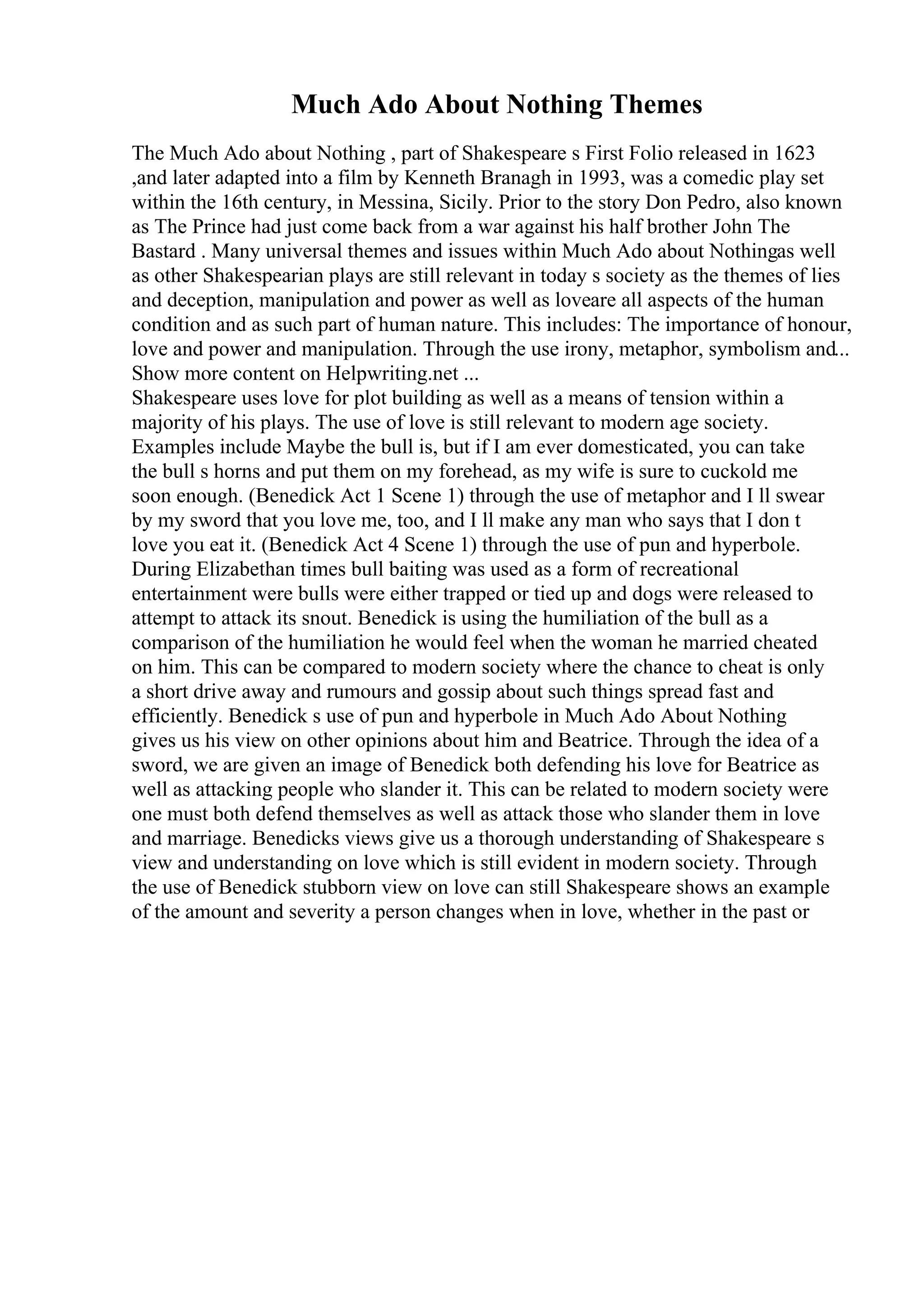 Much Ado About Nothing Themes
The Much Ado about Nothing , part of Shakespeare s First Folio released in 1623
,and later adapted into a film by Kenneth Branagh in 1993, was a comedic play set
within the 16th century, in Messina, Sicily. Prior to the story Don Pedro, also known
as The Prince had just come back from a war against his half brother John The
Bastard . Many universal themes and issues within Much Ado about Nothingas well
as other Shakespearian plays are still relevant in today s society as the themes of lies
and deception, manipulation and power as well as loveare all aspects of the human
condition and as such part of human nature. This includes: The importance of honour,
love and power and manipulation. Through the use irony, metaphor, symbolism and...
Show more content on Helpwriting.net ...
Shakespeare uses love for plot building as well as a means of tension within a
majority of his plays. The use of love is still relevant to modern age society.
Examples include Maybe the bull is, but if I am ever domesticated, you can take
the bull s horns and put them on my forehead, as my wife is sure to cuckold me
soon enough. (Benedick Act 1 Scene 1) through the use of metaphor and I ll swear
by my sword that you love me, too, and I ll make any man who says that I don t
love you eat it. (Benedick Act 4 Scene 1) through the use of pun and hyperbole.
During Elizabethan times bull baiting was used as a form of recreational
entertainment were bulls were either trapped or tied up and dogs were released to
attempt to attack its snout. Benedick is using the humiliation of the bull as a
comparison of the humiliation he would feel when the woman he married cheated
on him. This can be compared to modern society where the chance to cheat is only
a short drive away and rumours and gossip about such things spread fast and
efficiently. Benedick s use of pun and hyperbole in Much Ado About Nothing
gives us his view on other opinions about him and Beatrice. Through the idea of a
sword, we are given an image of Benedick both defending his love for Beatrice as
well as attacking people who slander it. This can be related to modern society were
one must both defend themselves as well as attack those who slander them in love
and marriage. Benedicks views give us a thorough understanding of Shakespeare s
view and understanding on love which is still evident in modern society. Through
the use of Benedick stubborn view on love can still Shakespeare shows an example
of the amount and severity a person changes when in love, whether in the past or
 