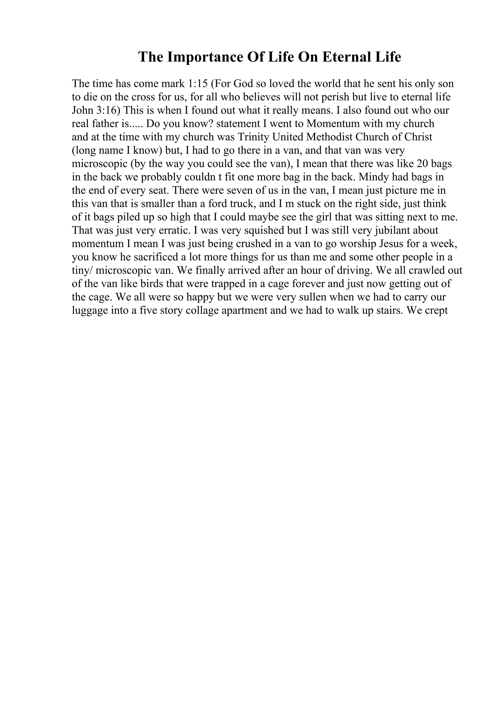 The Importance Of Life On Eternal Life
The time has come mark 1:15 (For God so loved the world that he sent his only son
to die on the cross for us, for all who believes will not perish but live to eternal life
John 3:16) This is when I found out what it really means. I also found out who our
real father is..... Do you know? statement I went to Momentum with my church
and at the time with my church was Trinity United Methodist Church of Christ
(long name I know) but, I had to go there in a van, and that van was very
microscopic (by the way you could see the van), I mean that there was like 20 bags
in the back we probably couldn t fit one more bag in the back. Mindy had bags in
the end of every seat. There were seven of us in the van, I mean just picture me in
this van that is smaller than a ford truck, and I m stuck on the right side, just think
of it bags piled up so high that I could maybe see the girl that was sitting next to me.
That was just very erratic. I was very squished but I was still very jubilant about
momentum I mean I was just being crushed in a van to go worship Jesus for a week,
you know he sacrificed a lot more things for us than me and some other people in a
tiny/ microscopic van. We finally arrived after an hour of driving. We all crawled out
of the van like birds that were trapped in a cage forever and just now getting out of
the cage. We all were so happy but we were very sullen when we had to carry our
luggage into a five story collage apartment and we had to walk up stairs. We crept
 