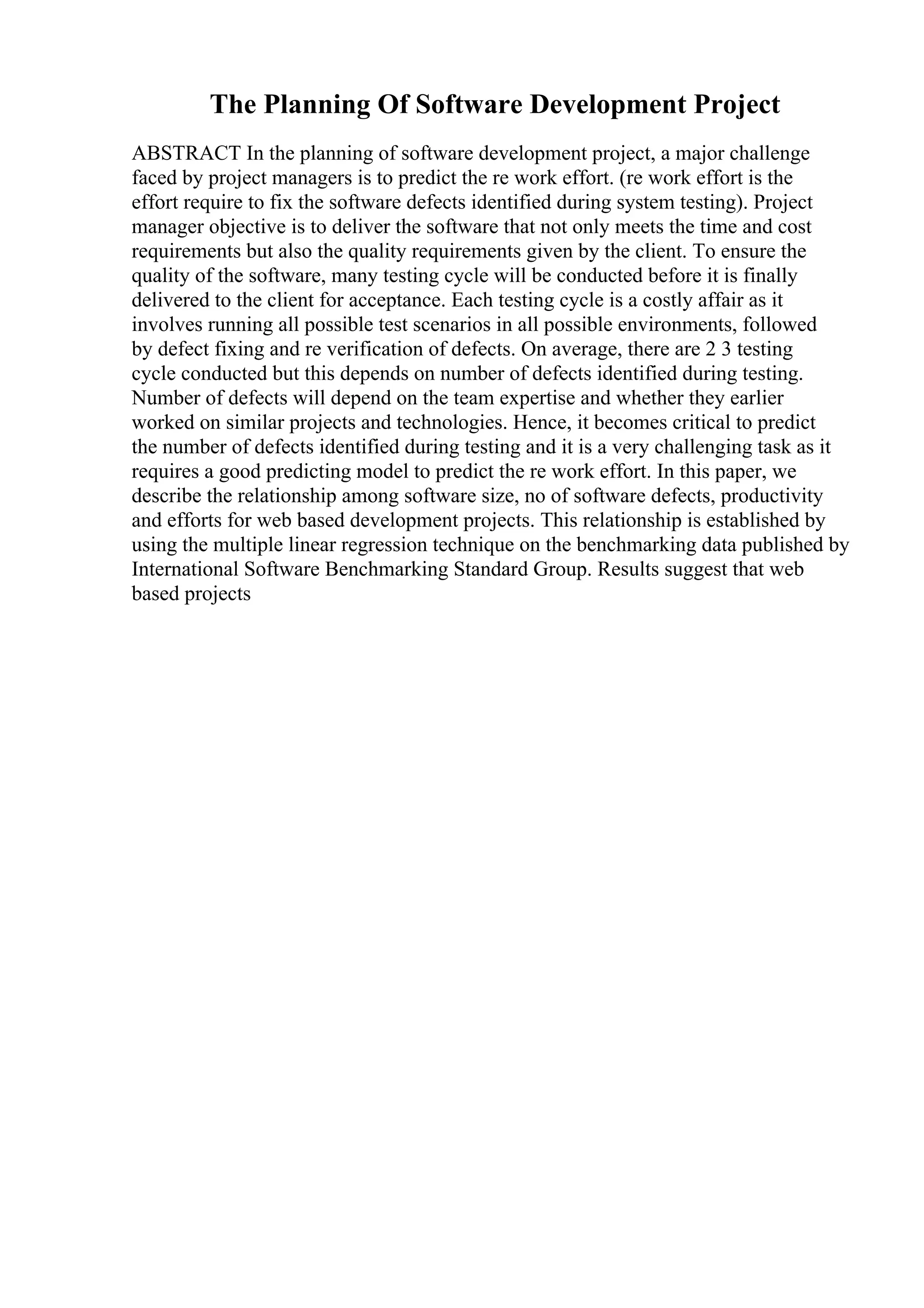 The Planning Of Software Development Project
ABSTRACT In the planning of software development project, a major challenge
faced by project managers is to predict the re work effort. (re work effort is the
effort require to fix the software defects identified during system testing). Project
manager objective is to deliver the software that not only meets the time and cost
requirements but also the quality requirements given by the client. To ensure the
quality of the software, many testing cycle will be conducted before it is finally
delivered to the client for acceptance. Each testing cycle is a costly affair as it
involves running all possible test scenarios in all possible environments, followed
by defect fixing and re verification of defects. On average, there are 2 3 testing
cycle conducted but this depends on number of defects identified during testing.
Number of defects will depend on the team expertise and whether they earlier
worked on similar projects and technologies. Hence, it becomes critical to predict
the number of defects identified during testing and it is a very challenging task as it
requires a good predicting model to predict the re work effort. In this paper, we
describe the relationship among software size, no of software defects, productivity
and efforts for web based development projects. This relationship is established by
using the multiple linear regression technique on the benchmarking data published by
International Software Benchmarking Standard Group. Results suggest that web
based projects
 