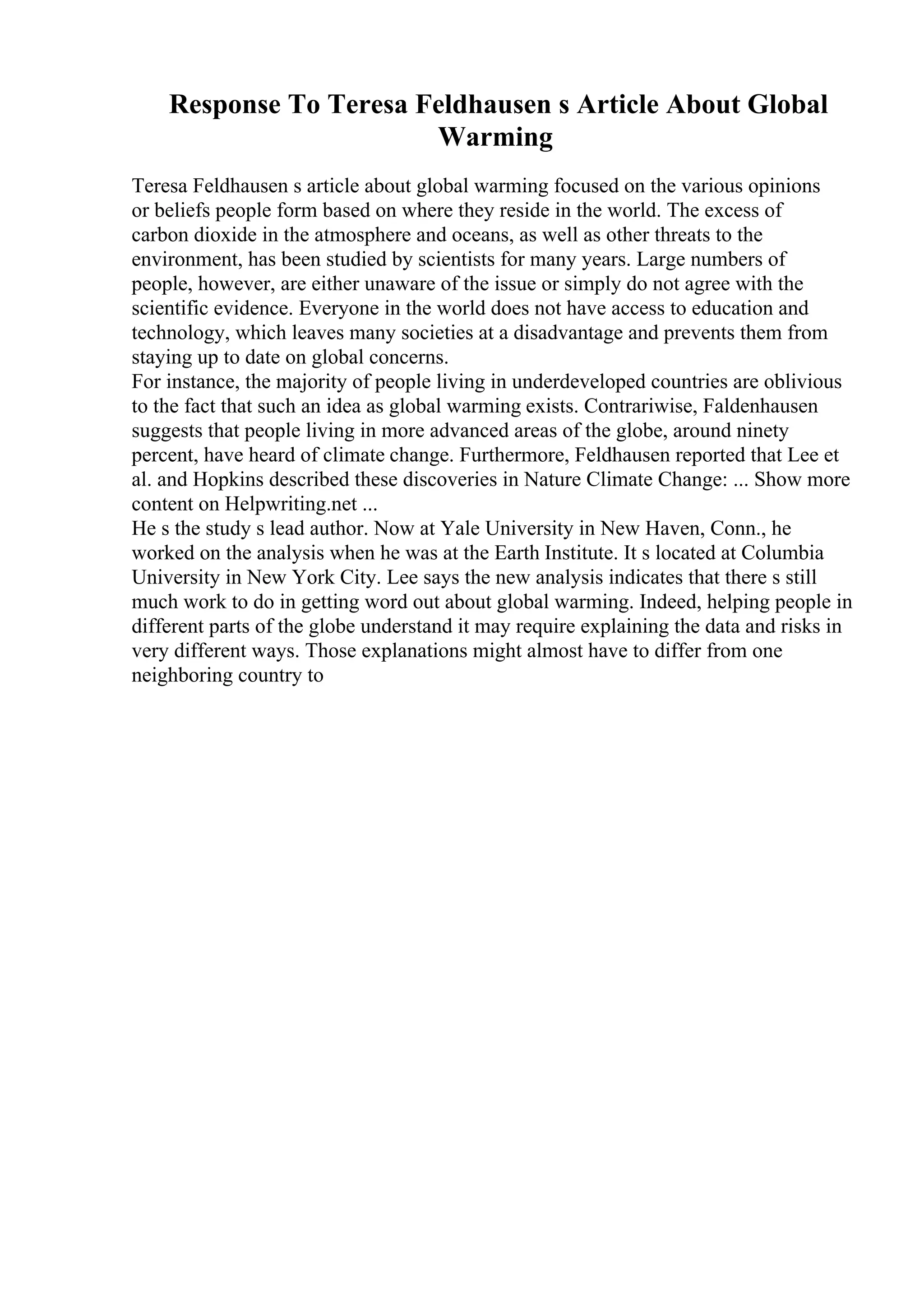 Response To Teresa Feldhausen s Article About Global
Warming
Teresa Feldhausen s article about global warming focused on the various opinions
or beliefs people form based on where they reside in the world. The excess of
carbon dioxide in the atmosphere and oceans, as well as other threats to the
environment, has been studied by scientists for many years. Large numbers of
people, however, are either unaware of the issue or simply do not agree with the
scientific evidence. Everyone in the world does not have access to education and
technology, which leaves many societies at a disadvantage and prevents them from
staying up to date on global concerns.
For instance, the majority of people living in underdeveloped countries are oblivious
to the fact that such an idea as global warming exists. Contrariwise, Faldenhausen
suggests that people living in more advanced areas of the globe, around ninety
percent, have heard of climate change. Furthermore, Feldhausen reported that Lee et
al. and Hopkins described these discoveries in Nature Climate Change: ... Show more
content on Helpwriting.net ...
He s the study s lead author. Now at Yale University in New Haven, Conn., he
worked on the analysis when he was at the Earth Institute. It s located at Columbia
University in New York City. Lee says the new analysis indicates that there s still
much work to do in getting word out about global warming. Indeed, helping people in
different parts of the globe understand it may require explaining the data and risks in
very different ways. Those explanations might almost have to differ from one
neighboring country to
 