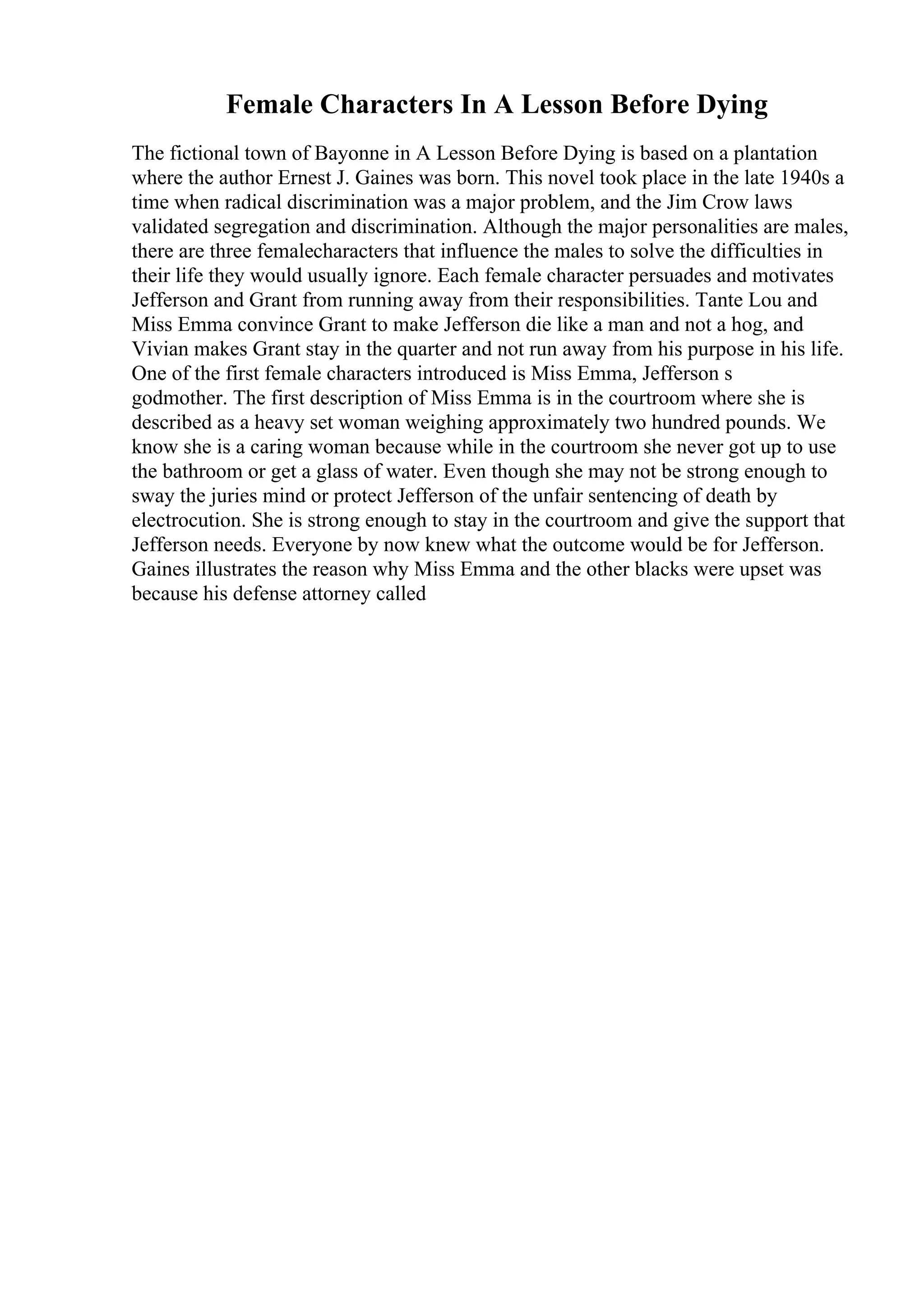 Female Characters In A Lesson Before Dying
The fictional town of Bayonne in A Lesson Before Dying is based on a plantation
where the author Ernest J. Gaines was born. This novel took place in the late 1940s a
time when radical discrimination was a major problem, and the Jim Crow laws
validated segregation and discrimination. Although the major personalities are males,
there are three femalecharacters that influence the males to solve the difficulties in
their life they would usually ignore. Each female character persuades and motivates
Jefferson and Grant from running away from their responsibilities. Tante Lou and
Miss Emma convince Grant to make Jefferson die like a man and not a hog, and
Vivian makes Grant stay in the quarter and not run away from his purpose in his life.
One of the first female characters introduced is Miss Emma, Jefferson s
godmother. The first description of Miss Emma is in the courtroom where she is
described as a heavy set woman weighing approximately two hundred pounds. We
know she is a caring woman because while in the courtroom she never got up to use
the bathroom or get a glass of water. Even though she may not be strong enough to
sway the juries mind or protect Jefferson of the unfair sentencing of death by
electrocution. She is strong enough to stay in the courtroom and give the support that
Jefferson needs. Everyone by now knew what the outcome would be for Jefferson.
Gaines illustrates the reason why Miss Emma and the other blacks were upset was
because his defense attorney called
 