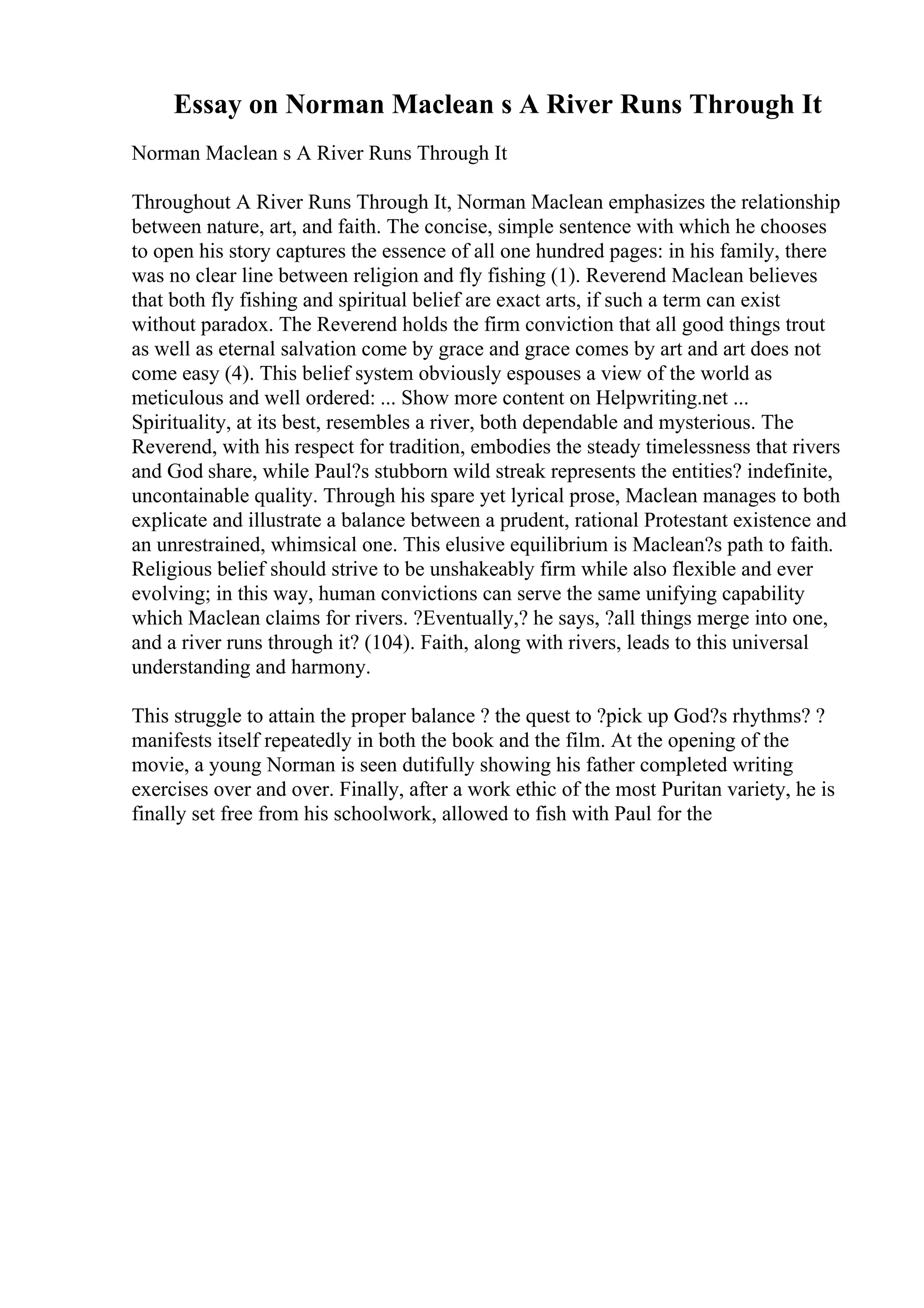 Essay on Norman Maclean s A River Runs Through It
Norman Maclean s A River Runs Through It
Throughout A River Runs Through It, Norman Maclean emphasizes the relationship
between nature, art, and faith. The concise, simple sentence with which he chooses
to open his story captures the essence of all one hundred pages: in his family, there
was no clear line between religion and fly fishing (1). Reverend Maclean believes
that both fly fishing and spiritual belief are exact arts, if such a term can exist
without paradox. The Reverend holds the firm conviction that all good things trout
as well as eternal salvation come by grace and grace comes by art and art does not
come easy (4). This belief system obviously espouses a view of the world as
meticulous and well ordered: ... Show more content on Helpwriting.net ...
Spirituality, at its best, resembles a river, both dependable and mysterious. The
Reverend, with his respect for tradition, embodies the steady timelessness that rivers
and God share, while Paul?s stubborn wild streak represents the entities? indefinite,
uncontainable quality. Through his spare yet lyrical prose, Maclean manages to both
explicate and illustrate a balance between a prudent, rational Protestant existence and
an unrestrained, whimsical one. This elusive equilibrium is Maclean?s path to faith.
Religious belief should strive to be unshakeably firm while also flexible and ever
evolving; in this way, human convictions can serve the same unifying capability
which Maclean claims for rivers. ?Eventually,? he says, ?all things merge into one,
and a river runs through it? (104). Faith, along with rivers, leads to this universal
understanding and harmony.
This struggle to attain the proper balance ? the quest to ?pick up God?s rhythms? ?
manifests itself repeatedly in both the book and the film. At the opening of the
movie, a young Norman is seen dutifully showing his father completed writing
exercises over and over. Finally, after a work ethic of the most Puritan variety, he is
finally set free from his schoolwork, allowed to fish with Paul for the
 