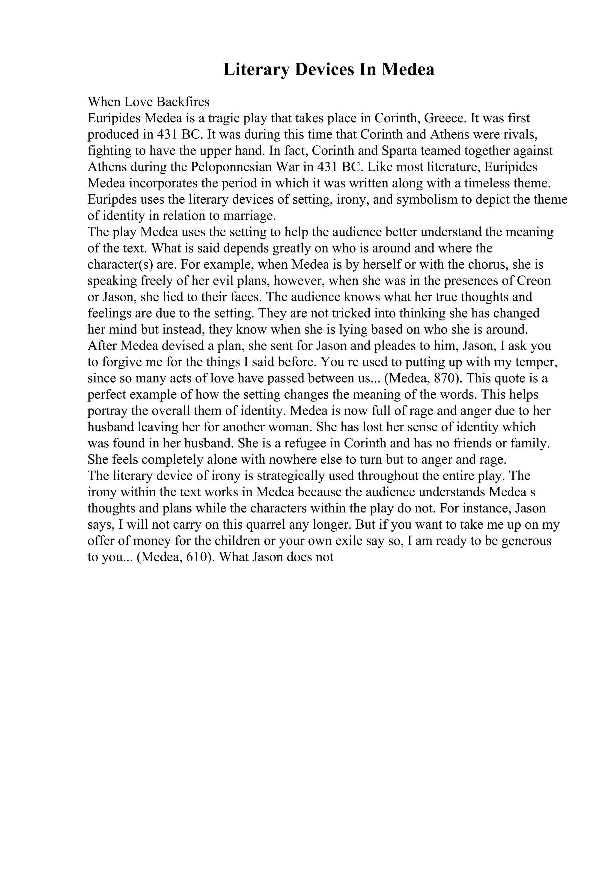 Literary Devices In Medea
When Love Backfires
Euripides Medea is a tragic play that takes place in Corinth, Greece. It was first
produced in 431 BC. It was during this time that Corinth and Athens were rivals,
fighting to have the upper hand. In fact, Corinth and Sparta teamed together against
Athens during the Peloponnesian War in 431 BC. Like most literature, Euripides
Medea incorporates the period in which it was written along with a timeless theme.
Euripdes uses the literary devices of setting, irony, and symbolism to depict the theme
of identity in relation to marriage.
The play Medea uses the setting to help the audience better understand the meaning
of the text. What is said depends greatly on who is around and where the
character(s) are. For example, when Medea is by herself or with the chorus, she is
speaking freely of her evil plans, however, when she was in the presences of Creon
or Jason, she lied to their faces. The audience knows what her true thoughts and
feelings are due to the setting. They are not tricked into thinking she has changed
her mind but instead, they know when she is lying based on who she is around.
After Medea devised a plan, she sent for Jason and pleades to him, Jason, I ask you
to forgive me for the things I said before. You re used to putting up with my temper,
since so many acts of love have passed between us... (Medea, 870). This quote is a
perfect example of how the setting changes the meaning of the words. This helps
portray the overall them of identity. Medea is now full of rage and anger due to her
husband leaving her for another woman. She has lost her sense of identity which
was found in her husband. She is a refugee in Corinth and has no friends or family.
She feels completely alone with nowhere else to turn but to anger and rage.
The literary device of irony is strategically used throughout the entire play. The
irony within the text works in Medea because the audience understands Medea s
thoughts and plans while the characters within the play do not. For instance, Jason
says, I will not carry on this quarrel any longer. But if you want to take me up on my
offer of money for the children or your own exile say so, I am ready to be generous
to you... (Medea, 610). What Jason does not
 